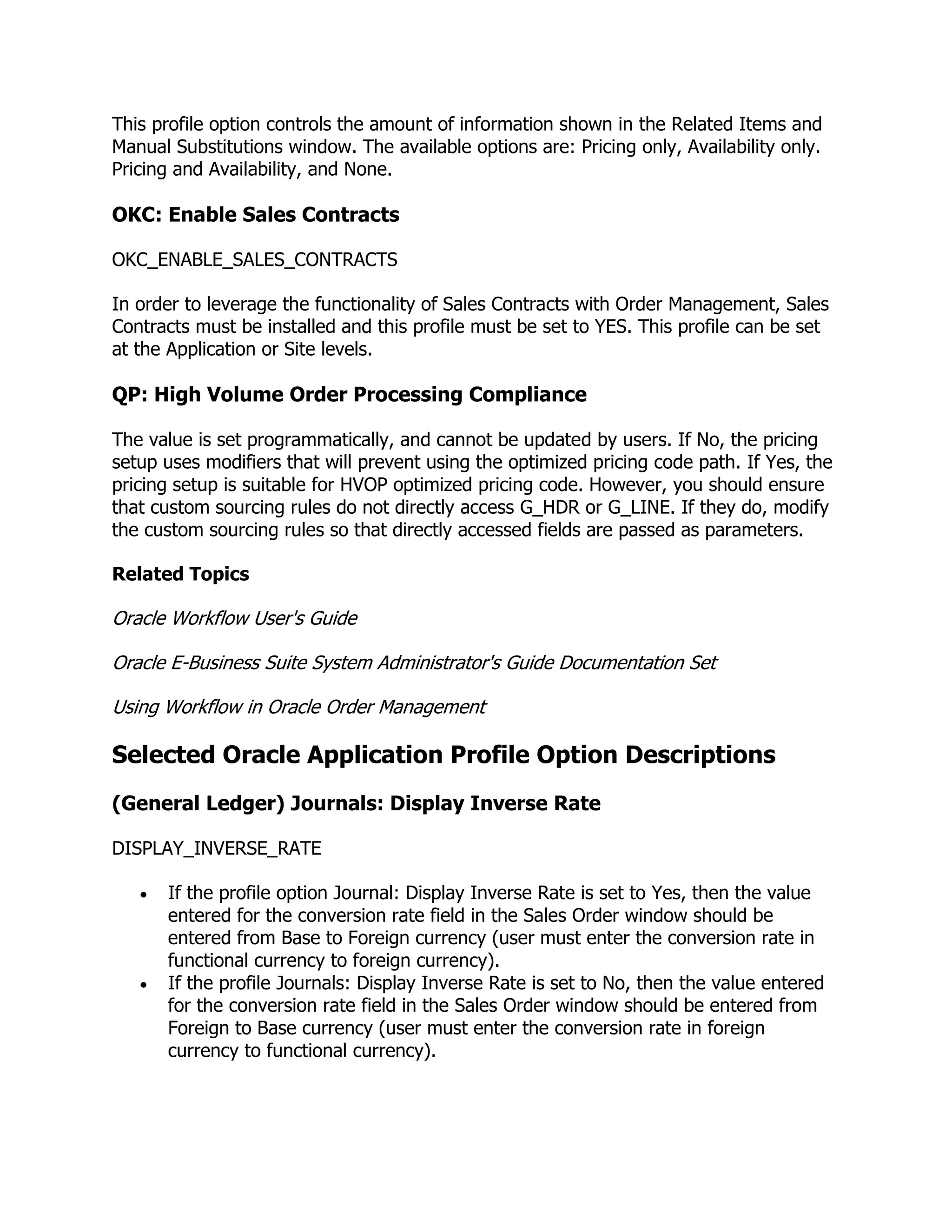This profile option controls the amount of information shown in the Related Items and
Manual Substitutions window. The available options are: Pricing only, Availability only.
Pricing and Availability, and None.

OKC: Enable Sales Contracts

OKC_ENABLE_SALES_CONTRACTS

In order to leverage the functionality of Sales Contracts with Order Management, Sales
Contracts must be installed and this profile must be set to YES. This profile can be set
at the Application or Site levels.

QP: High Volume Order Processing Compliance

The value is set programmatically, and cannot be updated by users. If No, the pricing
setup uses modifiers that will prevent using the optimized pricing code path. If Yes, the
pricing setup is suitable for HVOP optimized pricing code. However, you should ensure
that custom sourcing rules do not directly access G_HDR or G_LINE. If they do, modify
the custom sourcing rules so that directly accessed fields are passed as parameters.

Related Topics

Oracle Workflow User's Guide

Oracle E-Business Suite System Administrator's Guide Documentation Set

Using Workflow in Oracle Order Management

Selected Oracle Application Profile Option Descriptions
(General Ledger) Journals: Display Inverse Rate

DISPLAY_INVERSE_RATE

      If the profile option Journal: Display Inverse Rate is set to Yes, then the value
      entered for the conversion rate field in the Sales Order window should be
      entered from Base to Foreign currency (user must enter the conversion rate in
      functional currency to foreign currency).
      If the profile Journals: Display Inverse Rate is set to No, then the value entered
      for the conversion rate field in the Sales Order window should be entered from
      Foreign to Base currency (user must enter the conversion rate in foreign
      currency to functional currency).
 