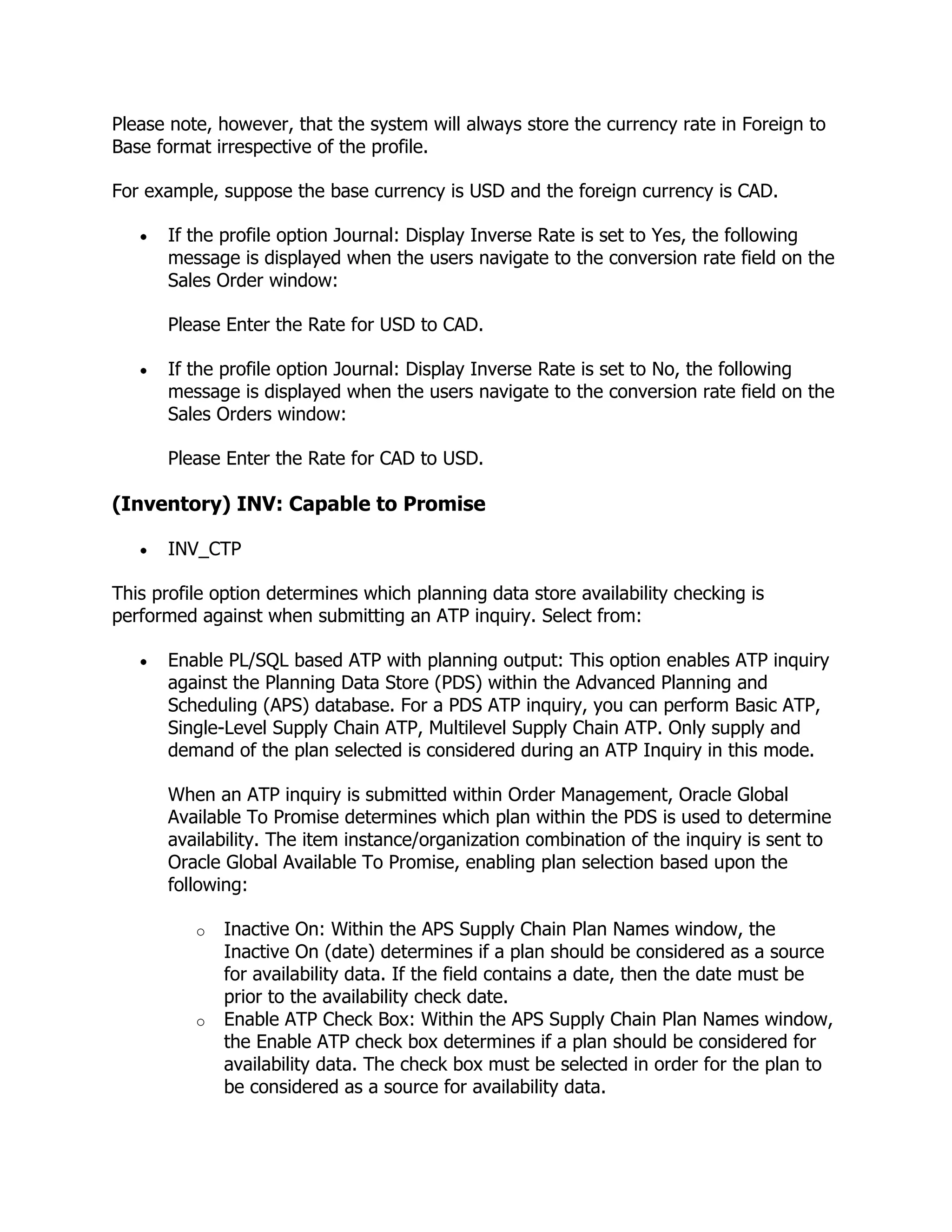 Please note, however, that the system will always store the currency rate in Foreign to
Base format irrespective of the profile.

For example, suppose the base currency is USD and the foreign currency is CAD.

      If the profile option Journal: Display Inverse Rate is set to Yes, the following
      message is displayed when the users navigate to the conversion rate field on the
      Sales Order window:

      Please Enter the Rate for USD to CAD.

      If the profile option Journal: Display Inverse Rate is set to No, the following
      message is displayed when the users navigate to the conversion rate field on the
      Sales Orders window:

      Please Enter the Rate for CAD to USD.

(Inventory) INV: Capable to Promise

      INV_CTP

This profile option determines which planning data store availability checking is
performed against when submitting an ATP inquiry. Select from:

      Enable PL/SQL based ATP with planning output: This option enables ATP inquiry
      against the Planning Data Store (PDS) within the Advanced Planning and
      Scheduling (APS) database. For a PDS ATP inquiry, you can perform Basic ATP,
      Single-Level Supply Chain ATP, Multilevel Supply Chain ATP. Only supply and
      demand of the plan selected is considered during an ATP Inquiry in this mode.

      When an ATP inquiry is submitted within Order Management, Oracle Global
      Available To Promise determines which plan within the PDS is used to determine
      availability. The item instance/organization combination of the inquiry is sent to
      Oracle Global Available To Promise, enabling plan selection based upon the
      following:

          o   Inactive On: Within the APS Supply Chain Plan Names window, the
              Inactive On (date) determines if a plan should be considered as a source
              for availability data. If the field contains a date, then the date must be
              prior to the availability check date.
          o   Enable ATP Check Box: Within the APS Supply Chain Plan Names window,
              the Enable ATP check box determines if a plan should be considered for
              availability data. The check box must be selected in order for the plan to
              be considered as a source for availability data.
 