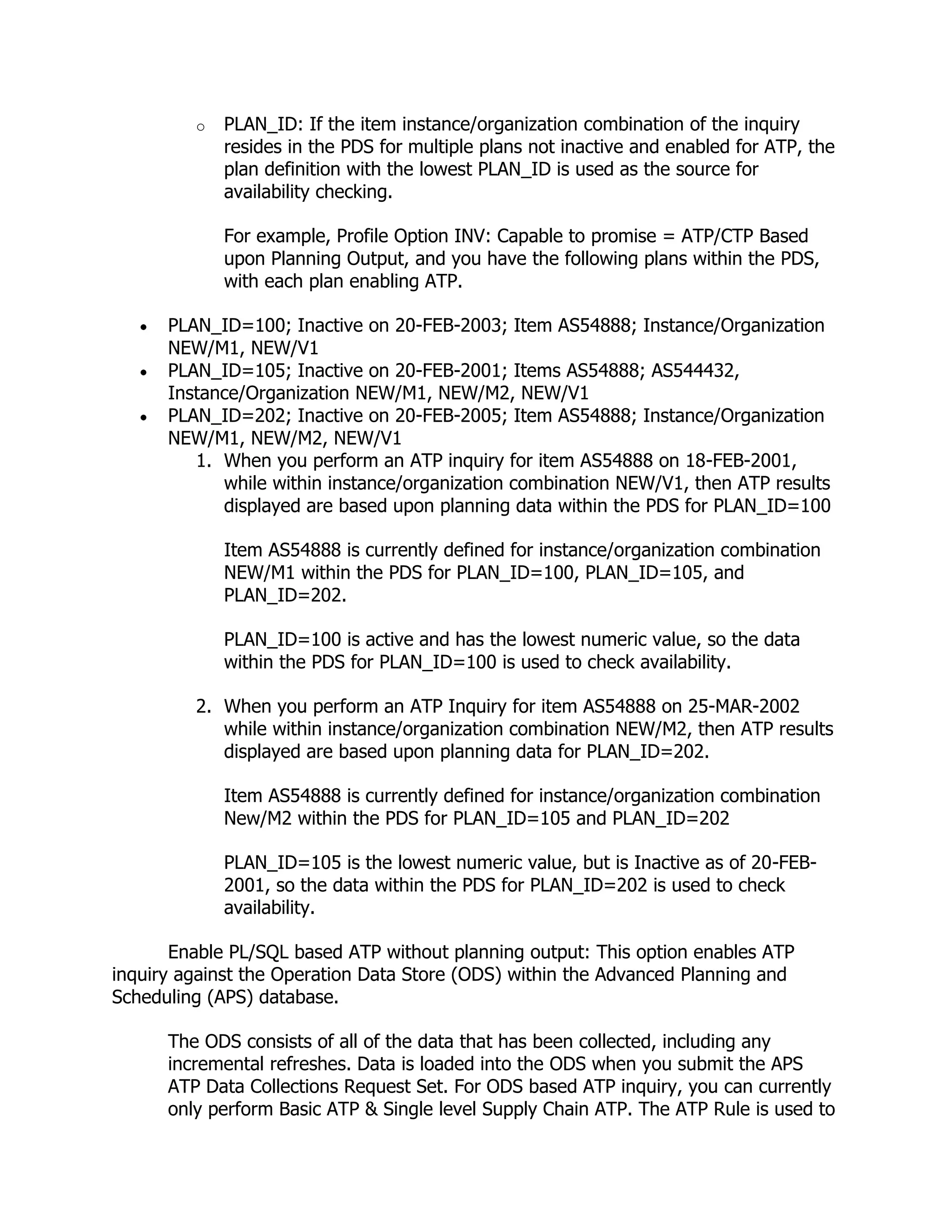 o   PLAN_ID: If the item instance/organization combination of the inquiry
             resides in the PDS for multiple plans not inactive and enabled for ATP, the
             plan definition with the lowest PLAN_ID is used as the source for
             availability checking.

             For example, Profile Option INV: Capable to promise = ATP/CTP Based
             upon Planning Output, and you have the following plans within the PDS,
             with each plan enabling ATP.

      PLAN_ID=100; Inactive on 20-FEB-2003; Item AS54888; Instance/Organization
      NEW/M1, NEW/V1
      PLAN_ID=105; Inactive on 20-FEB-2001; Items AS54888; AS544432,
      Instance/Organization NEW/M1, NEW/M2, NEW/V1
      PLAN_ID=202; Inactive on 20-FEB-2005; Item AS54888; Instance/Organization
      NEW/M1, NEW/M2, NEW/V1
         1. When you perform an ATP inquiry for item AS54888 on 18-FEB-2001,
            while within instance/organization combination NEW/V1, then ATP results
            displayed are based upon planning data within the PDS for PLAN_ID=100

             Item AS54888 is currently defined for instance/organization combination
             NEW/M1 within the PDS for PLAN_ID=100, PLAN_ID=105, and
             PLAN_ID=202.

             PLAN_ID=100 is active and has the lowest numeric value, so the data
             within the PDS for PLAN_ID=100 is used to check availability.

         2. When you perform an ATP Inquiry for item AS54888 on 25-MAR-2002
            while within instance/organization combination NEW/M2, then ATP results
            displayed are based upon planning data for PLAN_ID=202.

             Item AS54888 is currently defined for instance/organization combination
             New/M2 within the PDS for PLAN_ID=105 and PLAN_ID=202

             PLAN_ID=105 is the lowest numeric value, but is Inactive as of 20-FEB-
             2001, so the data within the PDS for PLAN_ID=202 is used to check
             availability.

       Enable PL/SQL based ATP without planning output: This option enables ATP
inquiry against the Operation Data Store (ODS) within the Advanced Planning and
Scheduling (APS) database.

      The ODS consists of all of the data that has been collected, including any
      incremental refreshes. Data is loaded into the ODS when you submit the APS
      ATP Data Collections Request Set. For ODS based ATP inquiry, you can currently
      only perform Basic ATP & Single level Supply Chain ATP. The ATP Rule is used to
 