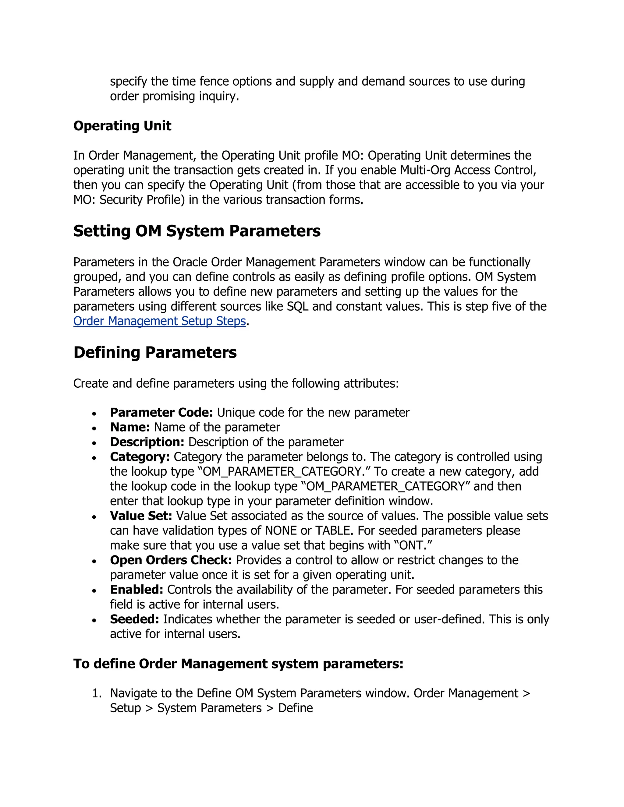 specify the time fence options and supply and demand sources to use during
      order promising inquiry.

Operating Unit

In Order Management, the Operating Unit profile MO: Operating Unit determines the
operating unit the transaction gets created in. If you enable Multi-Org Access Control,
then you can specify the Operating Unit (from those that are accessible to you via your
MO: Security Profile) in the various transaction forms.

Setting OM System Parameters
Parameters in the Oracle Order Management Parameters window can be functionally
grouped, and you can define controls as easily as defining profile options. OM System
Parameters allows you to define new parameters and setting up the values for the
parameters using different sources like SQL and constant values. This is step five of the
Order Management Setup Steps.

Defining Parameters
Create and define parameters using the following attributes:

      Parameter Code: Unique code for the new parameter
      Name: Name of the parameter
      Description: Description of the parameter
      Category: Category the parameter belongs to. The category is controlled using
      the lookup type ―OM_PARAMETER_CATEGORY.‖ To create a new category, add
      the lookup code in the lookup type ―OM_PARAMETER_CATEGORY‖ and then
      enter that lookup type in your parameter definition window.
      Value Set: Value Set associated as the source of values. The possible value sets
      can have validation types of NONE or TABLE. For seeded parameters please
      make sure that you use a value set that begins with ―ONT.‖
      Open Orders Check: Provides a control to allow or restrict changes to the
      parameter value once it is set for a given operating unit.
      Enabled: Controls the availability of the parameter. For seeded parameters this
      field is active for internal users.
      Seeded: Indicates whether the parameter is seeded or user-defined. This is only
      active for internal users.

To define Order Management system parameters:

   1. Navigate to the Define OM System Parameters window. Order Management >
      Setup > System Parameters > Define
 