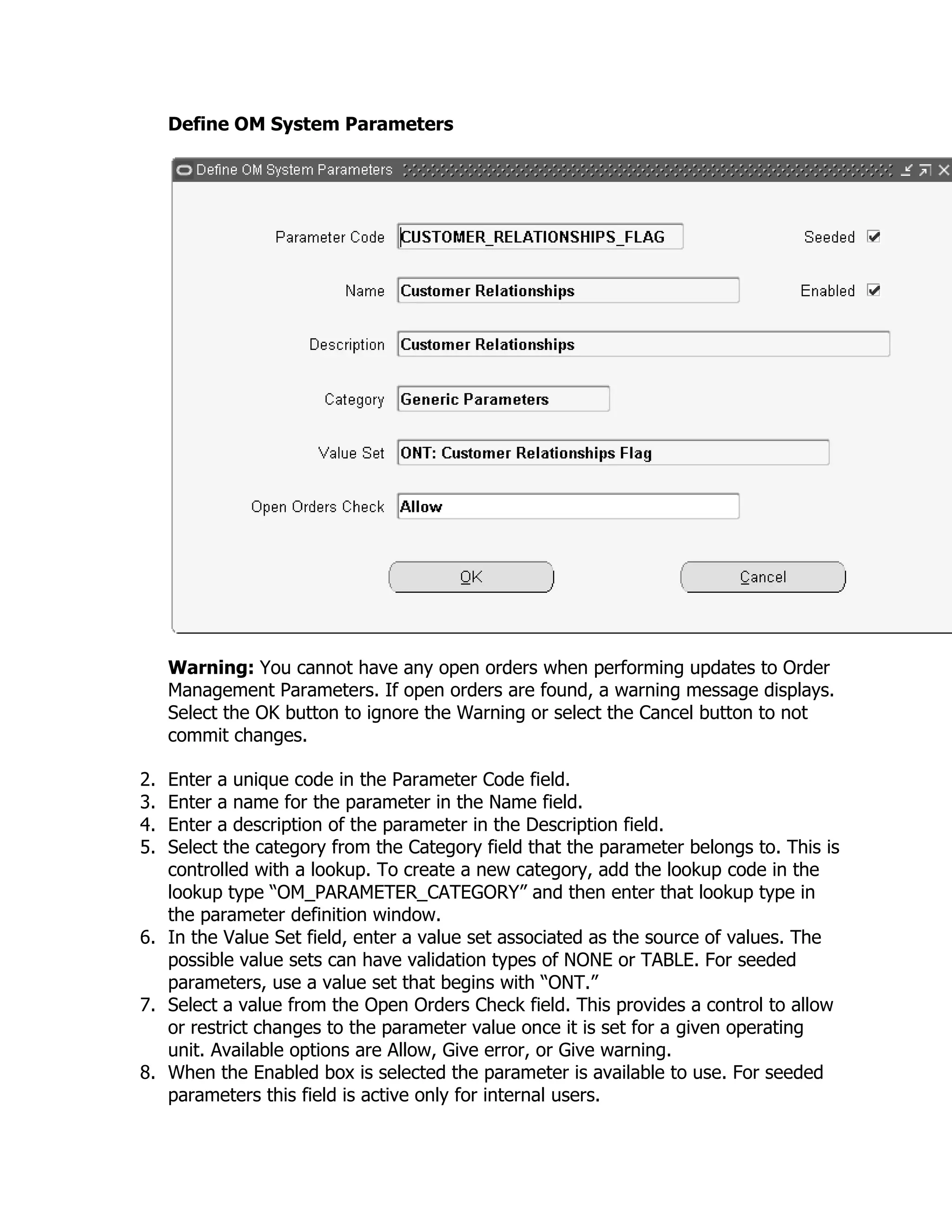Define OM System Parameters




     Warning: You cannot have any open orders when performing updates to Order
     Management Parameters. If open orders are found, a warning message displays.
     Select the OK button to ignore the Warning or select the Cancel button to not
     commit changes.

2. Enter a unique code in the Parameter Code field.
3. Enter a name for the parameter in the Name field.
4. Enter a description of the parameter in the Description field.
5. Select the category from the Category field that the parameter belongs to. This is
   controlled with a lookup. To create a new category, add the lookup code in the
   lookup type ―OM_PARAMETER_CATEGORY‖ and then enter that lookup type in
   the parameter definition window.
6. In the Value Set field, enter a value set associated as the source of values. The
   possible value sets can have validation types of NONE or TABLE. For seeded
   parameters, use a value set that begins with ―ONT.‖
7. Select a value from the Open Orders Check field. This provides a control to allow
   or restrict changes to the parameter value once it is set for a given operating
   unit. Available options are Allow, Give error, or Give warning.
8. When the Enabled box is selected the parameter is available to use. For seeded
   parameters this field is active only for internal users.
 