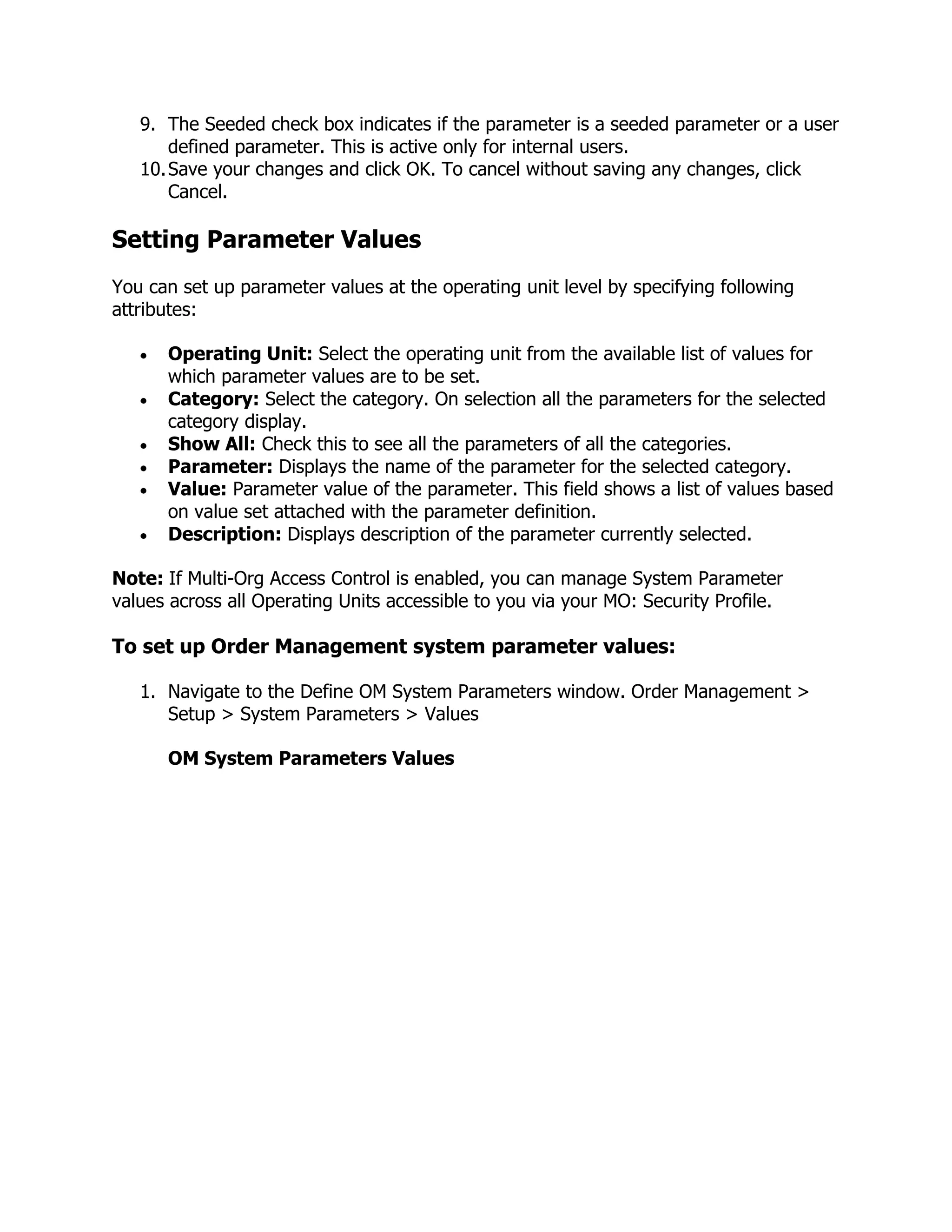 9. The Seeded check box indicates if the parameter is a seeded parameter or a user
       defined parameter. This is active only for internal users.
   10. Save your changes and click OK. To cancel without saving any changes, click
       Cancel.

Setting Parameter Values
You can set up parameter values at the operating unit level by specifying following
attributes:

      Operating Unit: Select the operating unit from the available list of values for
      which parameter values are to be set.
      Category: Select the category. On selection all the parameters for the selected
      category display.
      Show All: Check this to see all the parameters of all the categories.
      Parameter: Displays the name of the parameter for the selected category.
      Value: Parameter value of the parameter. This field shows a list of values based
      on value set attached with the parameter definition.
      Description: Displays description of the parameter currently selected.

Note: If Multi-Org Access Control is enabled, you can manage System Parameter
values across all Operating Units accessible to you via your MO: Security Profile.

To set up Order Management system parameter values:

   1. Navigate to the Define OM System Parameters window. Order Management >
      Setup > System Parameters > Values

      OM System Parameters Values
 