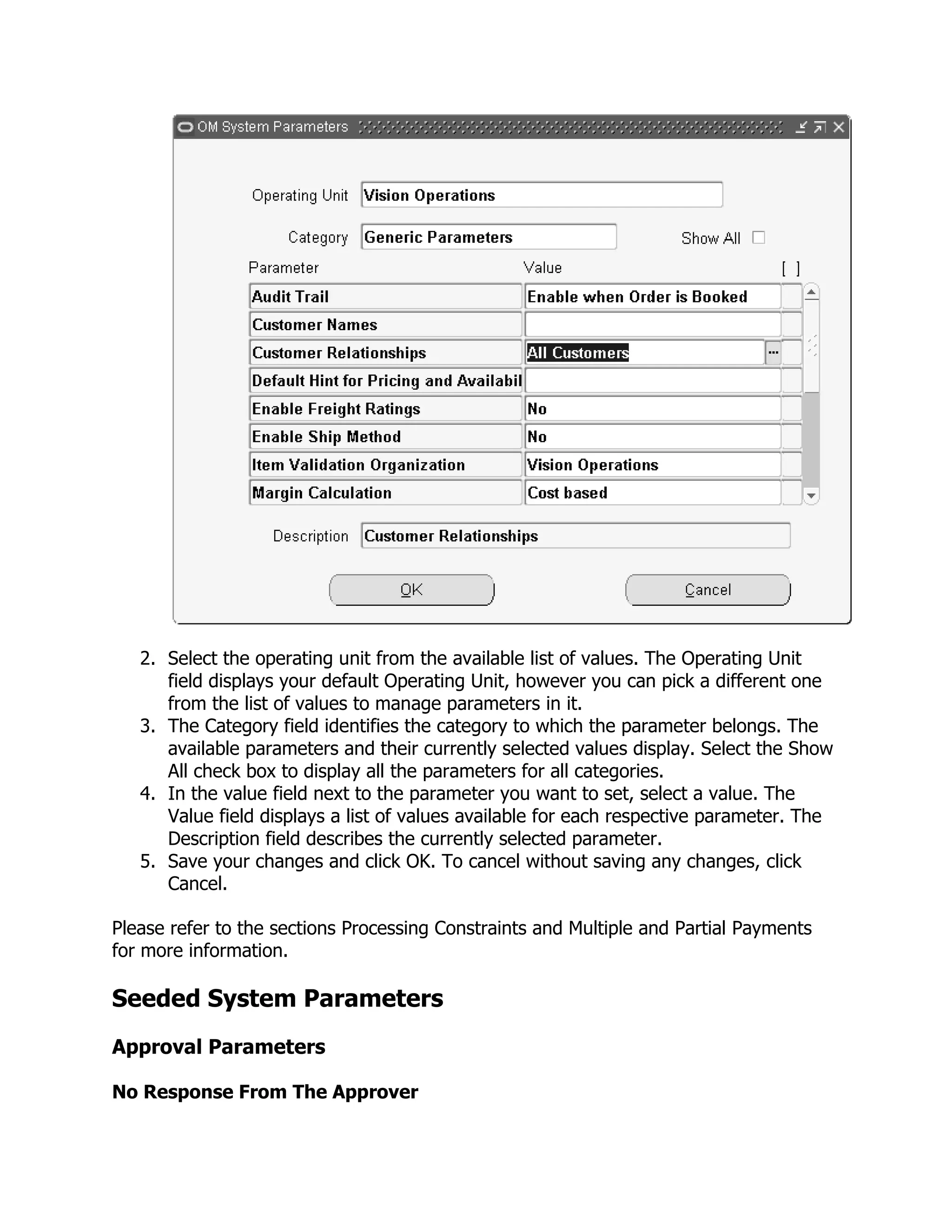 2. Select the operating unit from the available list of values. The Operating Unit
      field displays your default Operating Unit, however you can pick a different one
      from the list of values to manage parameters in it.
   3. The Category field identifies the category to which the parameter belongs. The
      available parameters and their currently selected values display. Select the Show
      All check box to display all the parameters for all categories.
   4. In the value field next to the parameter you want to set, select a value. The
      Value field displays a list of values available for each respective parameter. The
      Description field describes the currently selected parameter.
   5. Save your changes and click OK. To cancel without saving any changes, click
      Cancel.

Please refer to the sections Processing Constraints and Multiple and Partial Payments
for more information.

Seeded System Parameters
Approval Parameters

No Response From The Approver
 