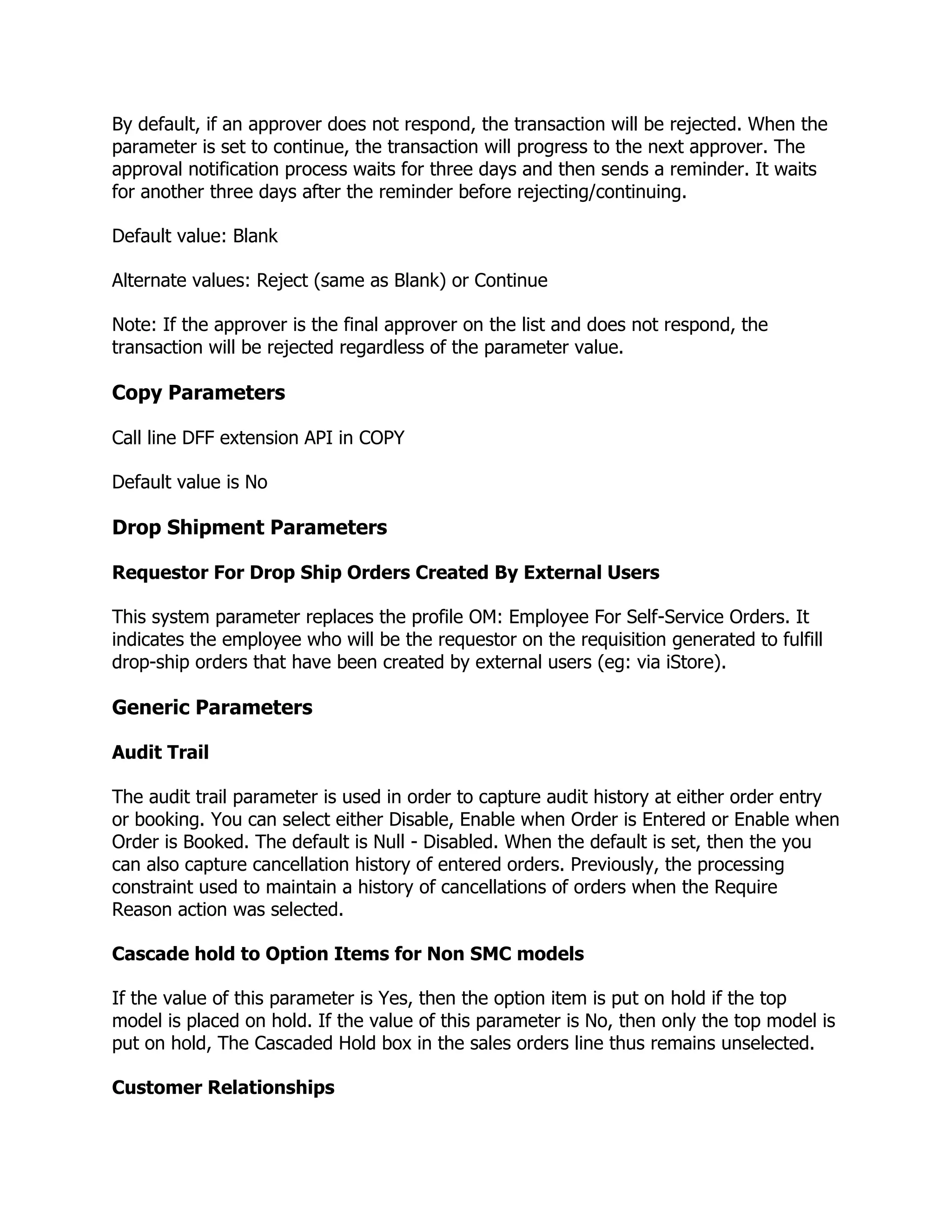 By default, if an approver does not respond, the transaction will be rejected. When the
parameter is set to continue, the transaction will progress to the next approver. The
approval notification process waits for three days and then sends a reminder. It waits
for another three days after the reminder before rejecting/continuing.

Default value: Blank

Alternate values: Reject (same as Blank) or Continue

Note: If the approver is the final approver on the list and does not respond, the
transaction will be rejected regardless of the parameter value.

Copy Parameters

Call line DFF extension API in COPY

Default value is No

Drop Shipment Parameters

Requestor For Drop Ship Orders Created By External Users

This system parameter replaces the profile OM: Employee For Self-Service Orders. It
indicates the employee who will be the requestor on the requisition generated to fulfill
drop-ship orders that have been created by external users (eg: via iStore).

Generic Parameters

Audit Trail

The audit trail parameter is used in order to capture audit history at either order entry
or booking. You can select either Disable, Enable when Order is Entered or Enable when
Order is Booked. The default is Null - Disabled. When the default is set, then the you
can also capture cancellation history of entered orders. Previously, the processing
constraint used to maintain a history of cancellations of orders when the Require
Reason action was selected.

Cascade hold to Option Items for Non SMC models

If the value of this parameter is Yes, then the option item is put on hold if the top
model is placed on hold. If the value of this parameter is No, then only the top model is
put on hold, The Cascaded Hold box in the sales orders line thus remains unselected.

Customer Relationships
 
