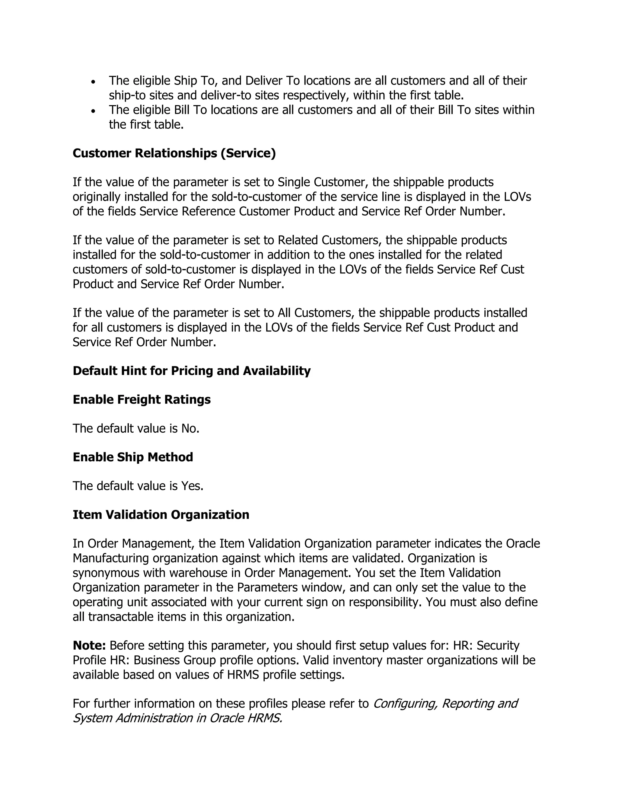 The eligible Ship To, and Deliver To locations are all customers and all of their
       ship-to sites and deliver-to sites respectively, within the first table.
       The eligible Bill To locations are all customers and all of their Bill To sites within
       the first table.

Customer Relationships (Service)

If the value of the parameter is set to Single Customer, the shippable products
originally installed for the sold-to-customer of the service line is displayed in the LOVs
of the fields Service Reference Customer Product and Service Ref Order Number.

If the value of the parameter is set to Related Customers, the shippable products
installed for the sold-to-customer in addition to the ones installed for the related
customers of sold-to-customer is displayed in the LOVs of the fields Service Ref Cust
Product and Service Ref Order Number.

If the value of the parameter is set to All Customers, the shippable products installed
for all customers is displayed in the LOVs of the fields Service Ref Cust Product and
Service Ref Order Number.

Default Hint for Pricing and Availability

Enable Freight Ratings

The default value is No.

Enable Ship Method

The default value is Yes.

Item Validation Organization

In Order Management, the Item Validation Organization parameter indicates the Oracle
Manufacturing organization against which items are validated. Organization is
synonymous with warehouse in Order Management. You set the Item Validation
Organization parameter in the Parameters window, and can only set the value to the
operating unit associated with your current sign on responsibility. You must also define
all transactable items in this organization.

Note: Before setting this parameter, you should first setup values for: HR: Security
Profile HR: Business Group profile options. Valid inventory master organizations will be
available based on values of HRMS profile settings.

For further information on these profiles please refer to Configuring, Reporting and
System Administration in Oracle HRMS.
 
