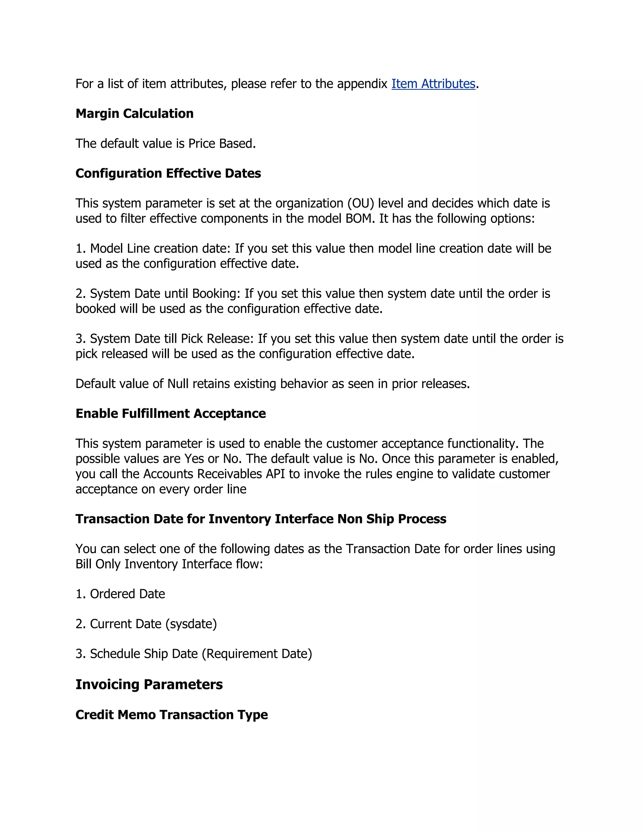 For a list of item attributes, please refer to the appendix Item Attributes.

Margin Calculation

The default value is Price Based.

Configuration Effective Dates

This system parameter is set at the organization (OU) level and decides which date is
used to filter effective components in the model BOM. It has the following options:

1. Model Line creation date: If you set this value then model line creation date will be
used as the configuration effective date.

2. System Date until Booking: If you set this value then system date until the order is
booked will be used as the configuration effective date.

3. System Date till Pick Release: If you set this value then system date until the order is
pick released will be used as the configuration effective date.

Default value of Null retains existing behavior as seen in prior releases.

Enable Fulfillment Acceptance

This system parameter is used to enable the customer acceptance functionality. The
possible values are Yes or No. The default value is No. Once this parameter is enabled,
you call the Accounts Receivables API to invoke the rules engine to validate customer
acceptance on every order line

Transaction Date for Inventory Interface Non Ship Process

You can select one of the following dates as the Transaction Date for order lines using
Bill Only Inventory Interface flow:

1. Ordered Date

2. Current Date (sysdate)

3. Schedule Ship Date (Requirement Date)

Invoicing Parameters

Credit Memo Transaction Type
 
