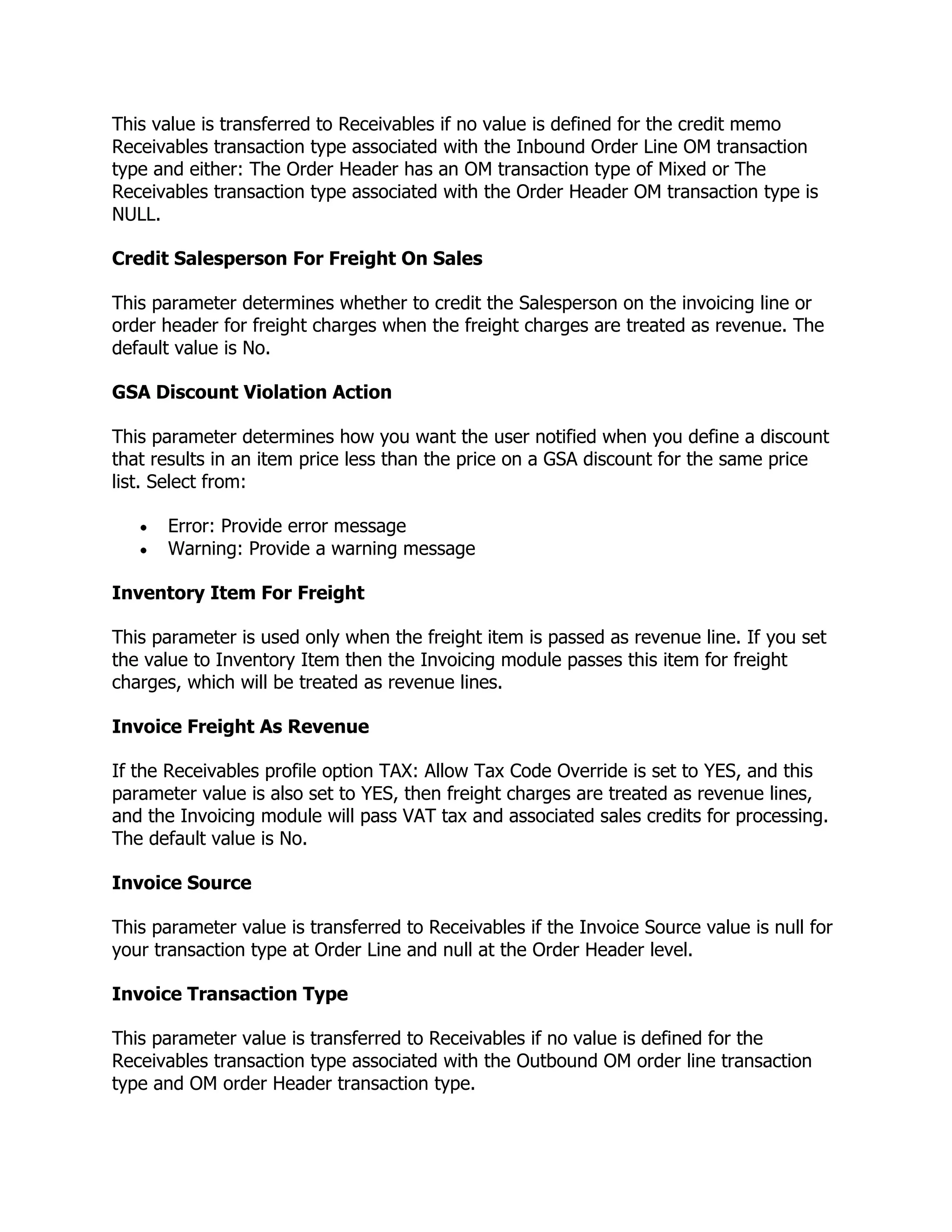 This value is transferred to Receivables if no value is defined for the credit memo
Receivables transaction type associated with the Inbound Order Line OM transaction
type and either: The Order Header has an OM transaction type of Mixed or The
Receivables transaction type associated with the Order Header OM transaction type is
NULL.

Credit Salesperson For Freight On Sales

This parameter determines whether to credit the Salesperson on the invoicing line or
order header for freight charges when the freight charges are treated as revenue. The
default value is No.

GSA Discount Violation Action

This parameter determines how you want the user notified when you define a discount
that results in an item price less than the price on a GSA discount for the same price
list. Select from:

      Error: Provide error message
      Warning: Provide a warning message

Inventory Item For Freight

This parameter is used only when the freight item is passed as revenue line. If you set
the value to Inventory Item then the Invoicing module passes this item for freight
charges, which will be treated as revenue lines.

Invoice Freight As Revenue

If the Receivables profile option TAX: Allow Tax Code Override is set to YES, and this
parameter value is also set to YES, then freight charges are treated as revenue lines,
and the Invoicing module will pass VAT tax and associated sales credits for processing.
The default value is No.

Invoice Source

This parameter value is transferred to Receivables if the Invoice Source value is null for
your transaction type at Order Line and null at the Order Header level.

Invoice Transaction Type

This parameter value is transferred to Receivables if no value is defined for the
Receivables transaction type associated with the Outbound OM order line transaction
type and OM order Header transaction type.
 