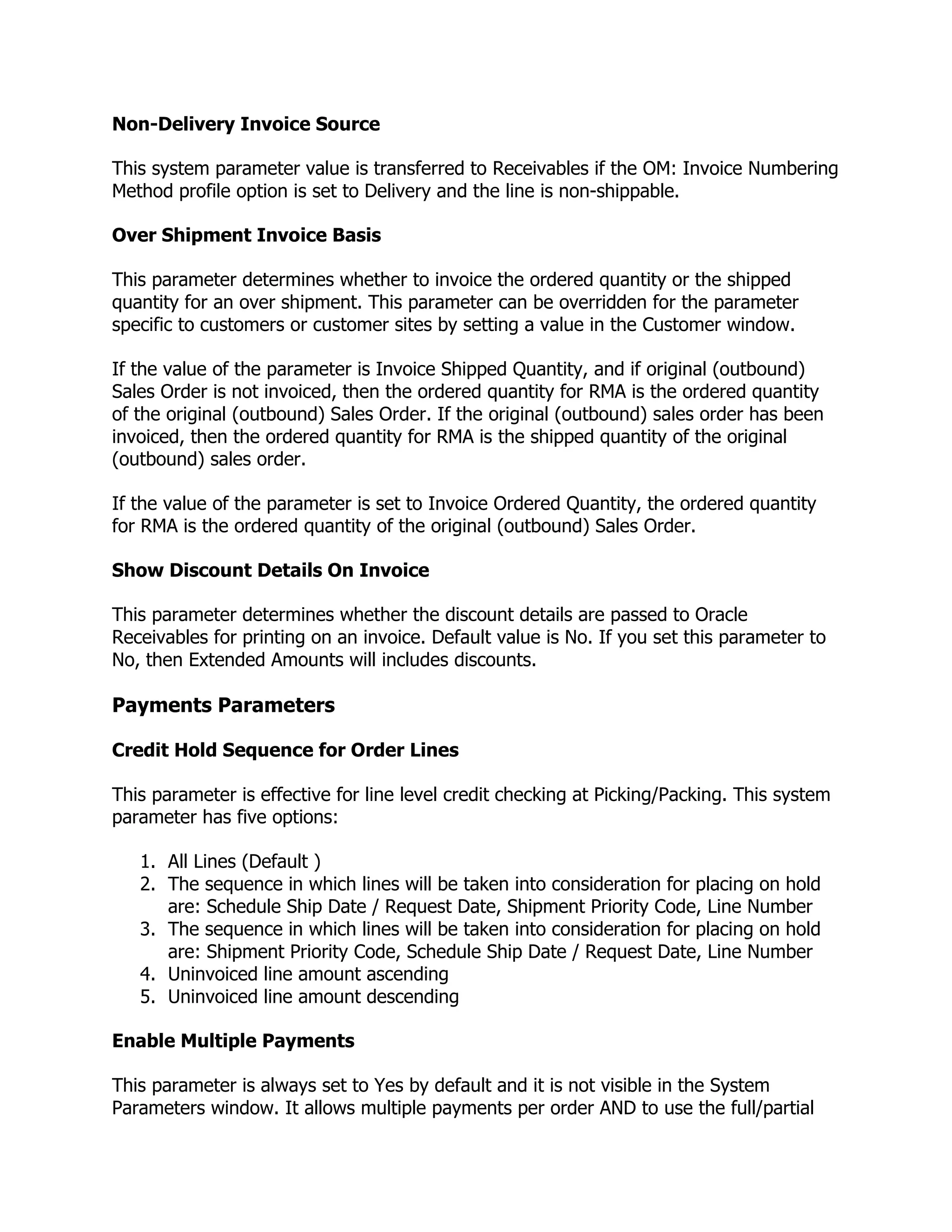Non-Delivery Invoice Source

This system parameter value is transferred to Receivables if the OM: Invoice Numbering
Method profile option is set to Delivery and the line is non-shippable.

Over Shipment Invoice Basis

This parameter determines whether to invoice the ordered quantity or the shipped
quantity for an over shipment. This parameter can be overridden for the parameter
specific to customers or customer sites by setting a value in the Customer window.

If the value of the parameter is Invoice Shipped Quantity, and if original (outbound)
Sales Order is not invoiced, then the ordered quantity for RMA is the ordered quantity
of the original (outbound) Sales Order. If the original (outbound) sales order has been
invoiced, then the ordered quantity for RMA is the shipped quantity of the original
(outbound) sales order.

If the value of the parameter is set to Invoice Ordered Quantity, the ordered quantity
for RMA is the ordered quantity of the original (outbound) Sales Order.

Show Discount Details On Invoice

This parameter determines whether the discount details are passed to Oracle
Receivables for printing on an invoice. Default value is No. If you set this parameter to
No, then Extended Amounts will includes discounts.

Payments Parameters

Credit Hold Sequence for Order Lines

This parameter is effective for line level credit checking at Picking/Packing. This system
parameter has five options:

   1. All Lines (Default )
   2. The sequence in which lines will be taken into consideration for placing on hold
      are: Schedule Ship Date / Request Date, Shipment Priority Code, Line Number
   3. The sequence in which lines will be taken into consideration for placing on hold
      are: Shipment Priority Code, Schedule Ship Date / Request Date, Line Number
   4. Uninvoiced line amount ascending
   5. Uninvoiced line amount descending

Enable Multiple Payments

This parameter is always set to Yes by default and it is not visible in the System
Parameters window. It allows multiple payments per order AND to use the full/partial
 
