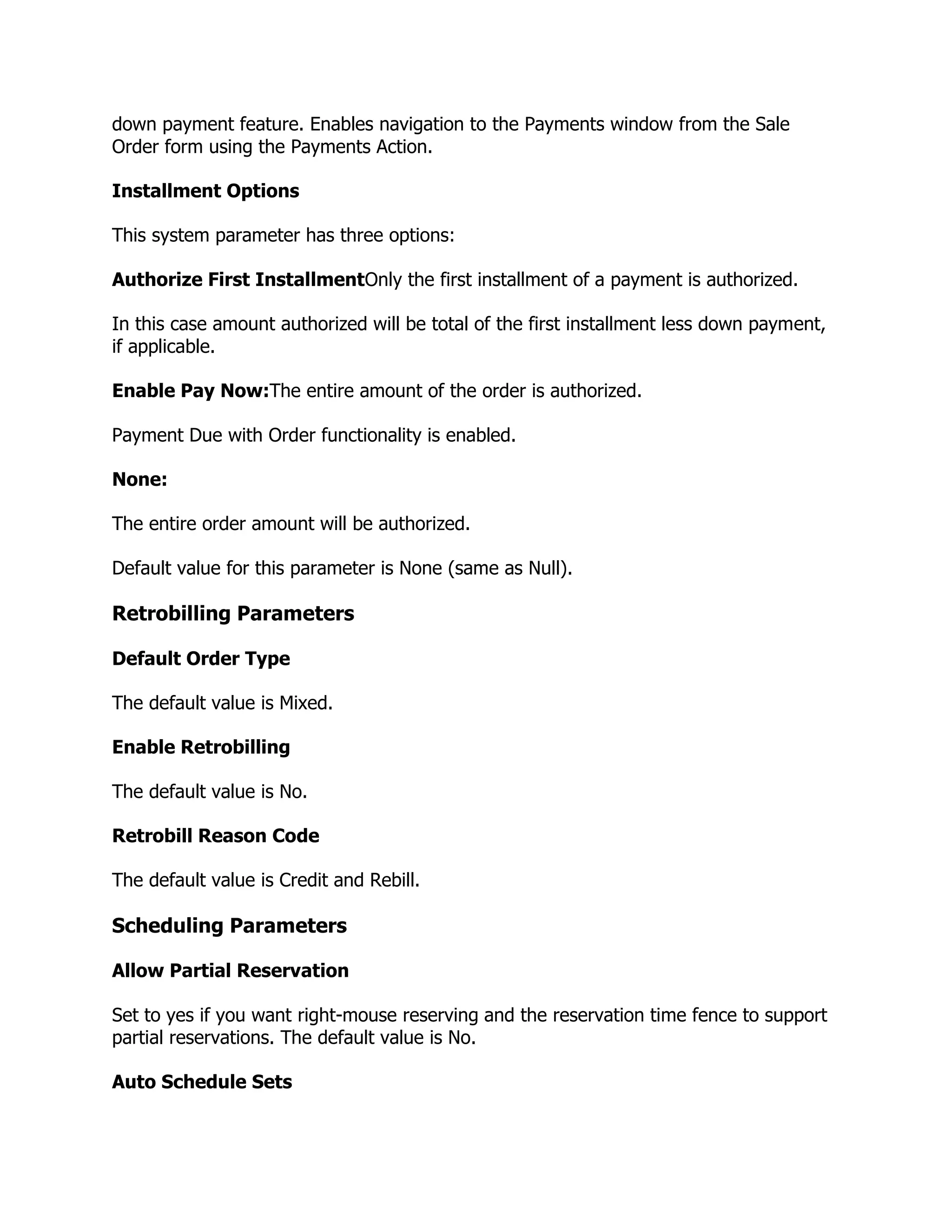 down payment feature. Enables navigation to the Payments window from the Sale
Order form using the Payments Action.

Installment Options

This system parameter has three options:

Authorize First InstallmentOnly the first installment of a payment is authorized.

In this case amount authorized will be total of the first installment less down payment,
if applicable.

Enable Pay Now:The entire amount of the order is authorized.

Payment Due with Order functionality is enabled.

None:

The entire order amount will be authorized.

Default value for this parameter is None (same as Null).

Retrobilling Parameters

Default Order Type

The default value is Mixed.

Enable Retrobilling

The default value is No.

Retrobill Reason Code

The default value is Credit and Rebill.

Scheduling Parameters

Allow Partial Reservation

Set to yes if you want right-mouse reserving and the reservation time fence to support
partial reservations. The default value is No.

Auto Schedule Sets
 