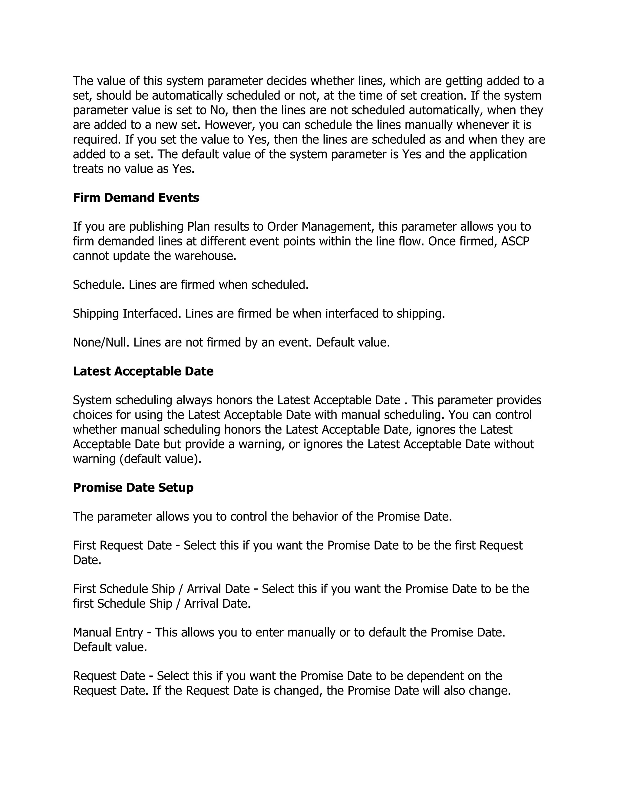 The value of this system parameter decides whether lines, which are getting added to a
set, should be automatically scheduled or not, at the time of set creation. If the system
parameter value is set to No, then the lines are not scheduled automatically, when they
are added to a new set. However, you can schedule the lines manually whenever it is
required. If you set the value to Yes, then the lines are scheduled as and when they are
added to a set. The default value of the system parameter is Yes and the application
treats no value as Yes.

Firm Demand Events

If you are publishing Plan results to Order Management, this parameter allows you to
firm demanded lines at different event points within the line flow. Once firmed, ASCP
cannot update the warehouse.

Schedule. Lines are firmed when scheduled.

Shipping Interfaced. Lines are firmed be when interfaced to shipping.

None/Null. Lines are not firmed by an event. Default value.

Latest Acceptable Date

System scheduling always honors the Latest Acceptable Date . This parameter provides
choices for using the Latest Acceptable Date with manual scheduling. You can control
whether manual scheduling honors the Latest Acceptable Date, ignores the Latest
Acceptable Date but provide a warning, or ignores the Latest Acceptable Date without
warning (default value).

Promise Date Setup

The parameter allows you to control the behavior of the Promise Date.

First Request Date - Select this if you want the Promise Date to be the first Request
Date.

First Schedule Ship / Arrival Date - Select this if you want the Promise Date to be the
first Schedule Ship / Arrival Date.

Manual Entry - This allows you to enter manually or to default the Promise Date.
Default value.

Request Date - Select this if you want the Promise Date to be dependent on the
Request Date. If the Request Date is changed, the Promise Date will also change.
 