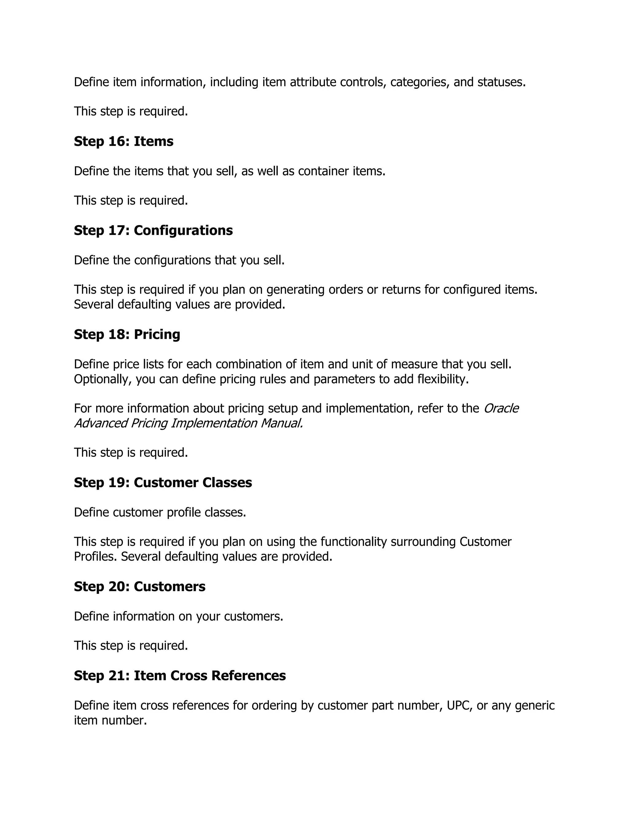 Define item information, including item attribute controls, categories, and statuses.

This step is required.

Step 16: Items

Define the items that you sell, as well as container items.

This step is required.

Step 17: Configurations

Define the configurations that you sell.

This step is required if you plan on generating orders or returns for configured items.
Several defaulting values are provided.

Step 18: Pricing

Define price lists for each combination of item and unit of measure that you sell.
Optionally, you can define pricing rules and parameters to add flexibility.

For more information about pricing setup and implementation, refer to the Oracle
Advanced Pricing Implementation Manual.

This step is required.

Step 19: Customer Classes

Define customer profile classes.

This step is required if you plan on using the functionality surrounding Customer
Profiles. Several defaulting values are provided.

Step 20: Customers

Define information on your customers.

This step is required.

Step 21: Item Cross References

Define item cross references for ordering by customer part number, UPC, or any generic
item number.
 