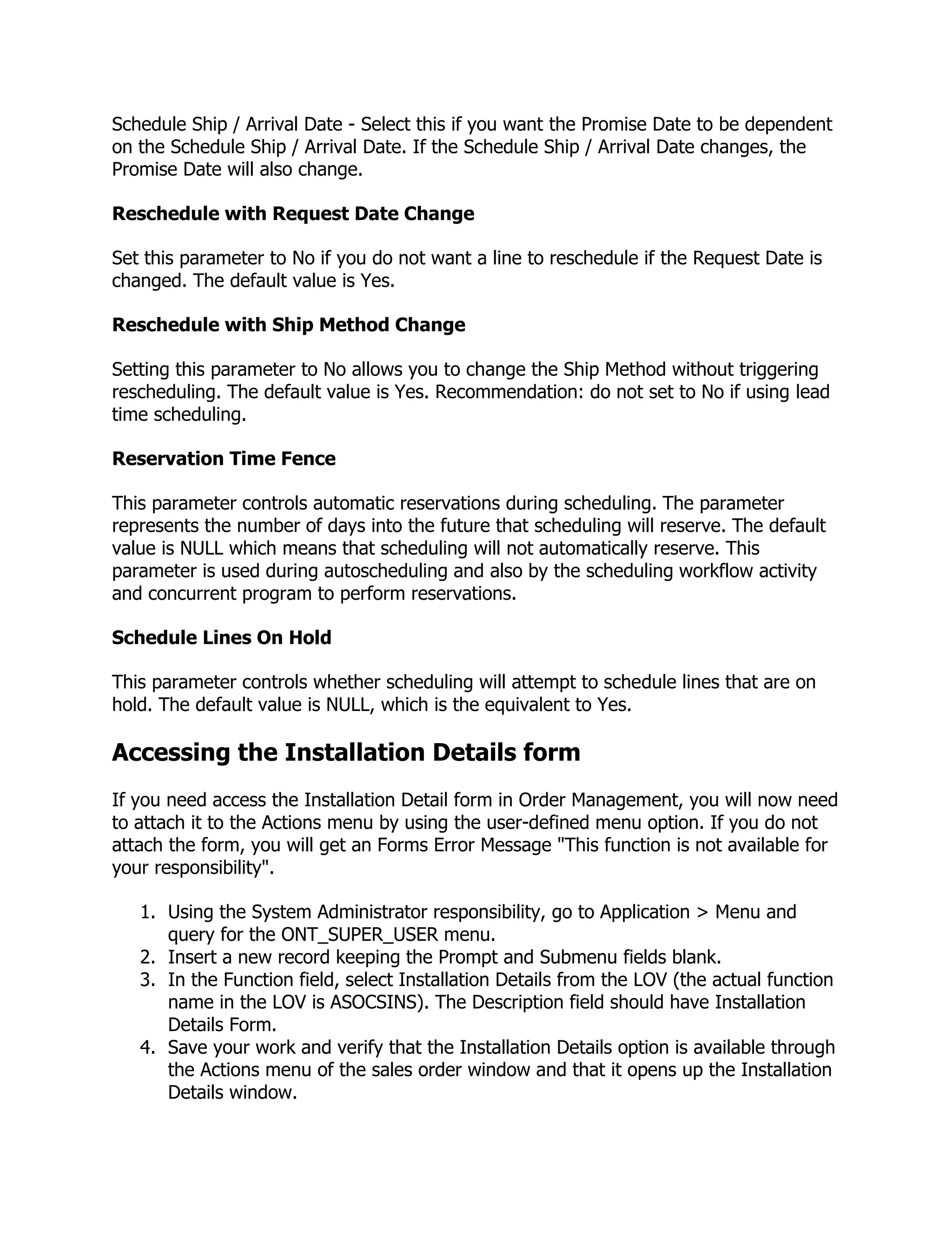 Schedule Ship / Arrival Date - Select this if you want the Promise Date to be dependent
on the Schedule Ship / Arrival Date. If the Schedule Ship / Arrival Date changes, the
Promise Date will also change.

Reschedule with Request Date Change

Set this parameter to No if you do not want a line to reschedule if the Request Date is
changed. The default value is Yes.

Reschedule with Ship Method Change

Setting this parameter to No allows you to change the Ship Method without triggering
rescheduling. The default value is Yes. Recommendation: do not set to No if using lead
time scheduling.

Reservation Time Fence

This parameter controls automatic reservations during scheduling. The parameter
represents the number of days into the future that scheduling will reserve. The default
value is NULL which means that scheduling will not automatically reserve. This
parameter is used during autoscheduling and also by the scheduling workflow activity
and concurrent program to perform reservations.

Schedule Lines On Hold

This parameter controls whether scheduling will attempt to schedule lines that are on
hold. The default value is NULL, which is the equivalent to Yes.

Accessing the Installation Details form
If you need access the Installation Detail form in Order Management, you will now need
to attach it to the Actions menu by using the user-defined menu option. If you do not
attach the form, you will get an Forms Error Message "This function is not available for
your responsibility".

   1. Using the System Administrator responsibility, go to Application > Menu and
      query for the ONT_SUPER_USER menu.
   2. Insert a new record keeping the Prompt and Submenu fields blank.
   3. In the Function field, select Installation Details from the LOV (the actual function
      name in the LOV is ASOCSINS). The Description field should have Installation
      Details Form.
   4. Save your work and verify that the Installation Details option is available through
      the Actions menu of the sales order window and that it opens up the Installation
      Details window.
 