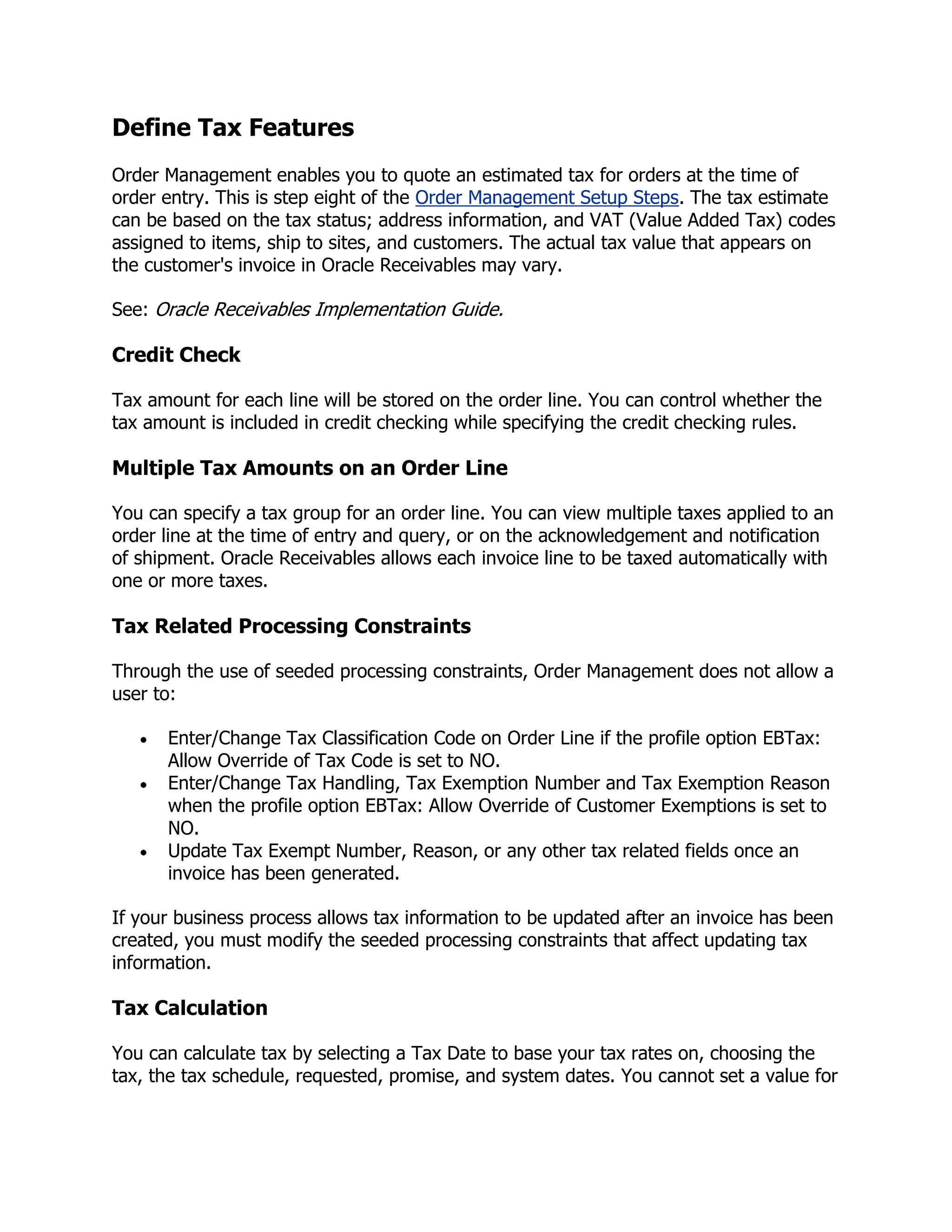 Define Tax Features
Order Management enables you to quote an estimated tax for orders at the time of
order entry. This is step eight of the Order Management Setup Steps. The tax estimate
can be based on the tax status; address information, and VAT (Value Added Tax) codes
assigned to items, ship to sites, and customers. The actual tax value that appears on
the customer's invoice in Oracle Receivables may vary.

See: Oracle Receivables Implementation Guide.

Credit Check

Tax amount for each line will be stored on the order line. You can control whether the
tax amount is included in credit checking while specifying the credit checking rules.

Multiple Tax Amounts on an Order Line

You can specify a tax group for an order line. You can view multiple taxes applied to an
order line at the time of entry and query, or on the acknowledgement and notification
of shipment. Oracle Receivables allows each invoice line to be taxed automatically with
one or more taxes.

Tax Related Processing Constraints

Through the use of seeded processing constraints, Order Management does not allow a
user to:

      Enter/Change Tax Classification Code on Order Line if the profile option EBTax:
      Allow Override of Tax Code is set to NO.
      Enter/Change Tax Handling, Tax Exemption Number and Tax Exemption Reason
      when the profile option EBTax: Allow Override of Customer Exemptions is set to
      NO.
      Update Tax Exempt Number, Reason, or any other tax related fields once an
      invoice has been generated.

If your business process allows tax information to be updated after an invoice has been
created, you must modify the seeded processing constraints that affect updating tax
information.

Tax Calculation

You can calculate tax by selecting a Tax Date to base your tax rates on, choosing the
tax, the tax schedule, requested, promise, and system dates. You cannot set a value for
 