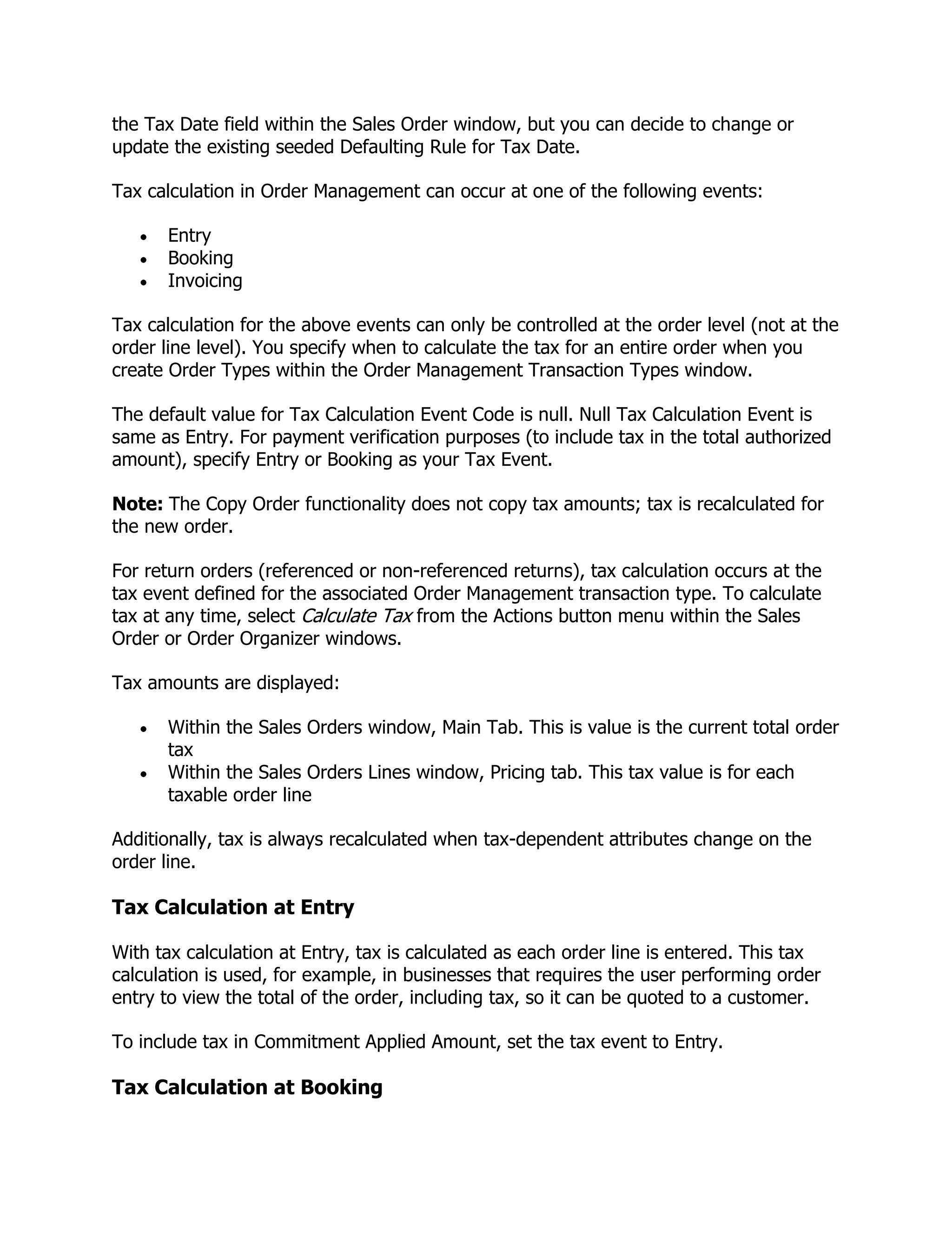the Tax Date field within the Sales Order window, but you can decide to change or
update the existing seeded Defaulting Rule for Tax Date.

Tax calculation in Order Management can occur at one of the following events:

      Entry
      Booking
      Invoicing

Tax calculation for the above events can only be controlled at the order level (not at the
order line level). You specify when to calculate the tax for an entire order when you
create Order Types within the Order Management Transaction Types window.

The default value for Tax Calculation Event Code is null. Null Tax Calculation Event is
same as Entry. For payment verification purposes (to include tax in the total authorized
amount), specify Entry or Booking as your Tax Event.

Note: The Copy Order functionality does not copy tax amounts; tax is recalculated for
the new order.

For return orders (referenced or non-referenced returns), tax calculation occurs at the
tax event defined for the associated Order Management transaction type. To calculate
tax at any time, select Calculate Tax from the Actions button menu within the Sales
Order or Order Organizer windows.

Tax amounts are displayed:

      Within the Sales Orders window, Main Tab. This is value is the current total order
      tax
      Within the Sales Orders Lines window, Pricing tab. This tax value is for each
      taxable order line

Additionally, tax is always recalculated when tax-dependent attributes change on the
order line.

Tax Calculation at Entry

With tax calculation at Entry, tax is calculated as each order line is entered. This tax
calculation is used, for example, in businesses that requires the user performing order
entry to view the total of the order, including tax, so it can be quoted to a customer.

To include tax in Commitment Applied Amount, set the tax event to Entry.

Tax Calculation at Booking
 