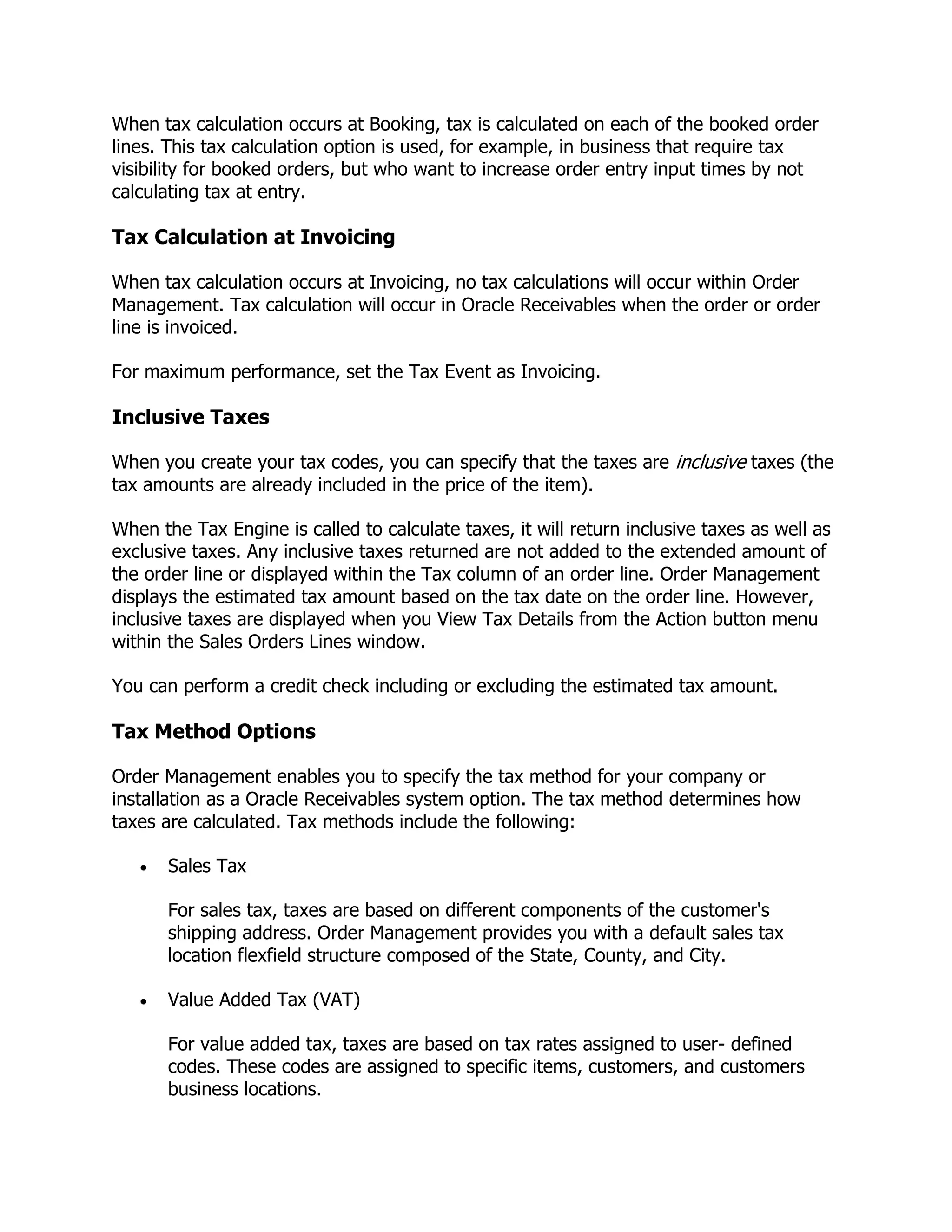 When tax calculation occurs at Booking, tax is calculated on each of the booked order
lines. This tax calculation option is used, for example, in business that require tax
visibility for booked orders, but who want to increase order entry input times by not
calculating tax at entry.

Tax Calculation at Invoicing

When tax calculation occurs at Invoicing, no tax calculations will occur within Order
Management. Tax calculation will occur in Oracle Receivables when the order or order
line is invoiced.

For maximum performance, set the Tax Event as Invoicing.

Inclusive Taxes

When you create your tax codes, you can specify that the taxes are inclusive taxes (the
tax amounts are already included in the price of the item).

When the Tax Engine is called to calculate taxes, it will return inclusive taxes as well as
exclusive taxes. Any inclusive taxes returned are not added to the extended amount of
the order line or displayed within the Tax column of an order line. Order Management
displays the estimated tax amount based on the tax date on the order line. However,
inclusive taxes are displayed when you View Tax Details from the Action button menu
within the Sales Orders Lines window.

You can perform a credit check including or excluding the estimated tax amount.

Tax Method Options

Order Management enables you to specify the tax method for your company or
installation as a Oracle Receivables system option. The tax method determines how
taxes are calculated. Tax methods include the following:

       Sales Tax

       For sales tax, taxes are based on different components of the customer's
       shipping address. Order Management provides you with a default sales tax
       location flexfield structure composed of the State, County, and City.

       Value Added Tax (VAT)

       For value added tax, taxes are based on tax rates assigned to user- defined
       codes. These codes are assigned to specific items, customers, and customers
       business locations.
 