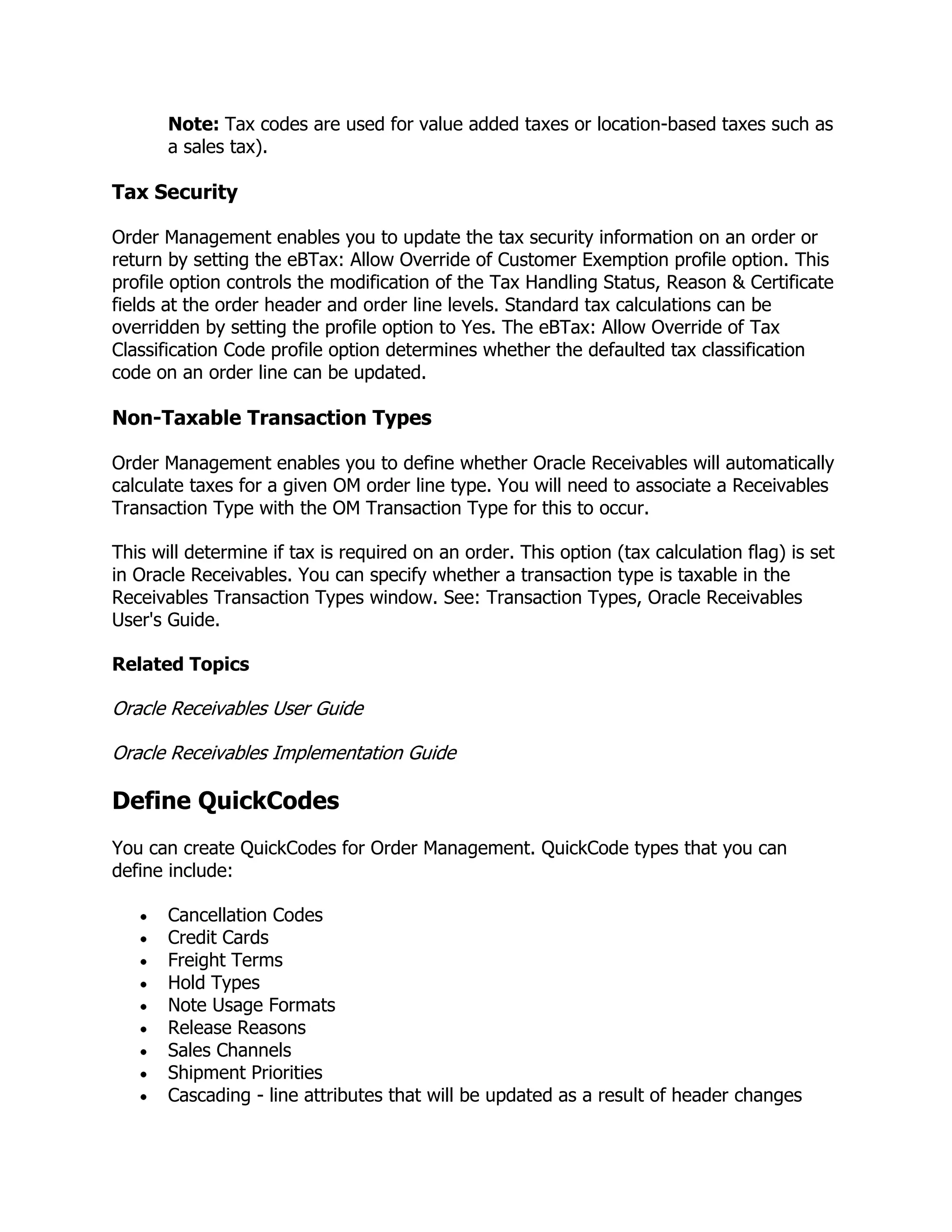 Note: Tax codes are used for value added taxes or location-based taxes such as
       a sales tax).

Tax Security

Order Management enables you to update the tax security information on an order or
return by setting the eBTax: Allow Override of Customer Exemption profile option. This
profile option controls the modification of the Tax Handling Status, Reason & Certificate
fields at the order header and order line levels. Standard tax calculations can be
overridden by setting the profile option to Yes. The eBTax: Allow Override of Tax
Classification Code profile option determines whether the defaulted tax classification
code on an order line can be updated.

Non-Taxable Transaction Types

Order Management enables you to define whether Oracle Receivables will automatically
calculate taxes for a given OM order line type. You will need to associate a Receivables
Transaction Type with the OM Transaction Type for this to occur.

This will determine if tax is required on an order. This option (tax calculation flag) is set
in Oracle Receivables. You can specify whether a transaction type is taxable in the
Receivables Transaction Types window. See: Transaction Types, Oracle Receivables
User's Guide.

Related Topics

Oracle Receivables User Guide

Oracle Receivables Implementation Guide

Define QuickCodes
You can create QuickCodes for Order Management. QuickCode types that you can
define include:

       Cancellation Codes
       Credit Cards
       Freight Terms
       Hold Types
       Note Usage Formats
       Release Reasons
       Sales Channels
       Shipment Priorities
       Cascading - line attributes that will be updated as a result of header changes
 