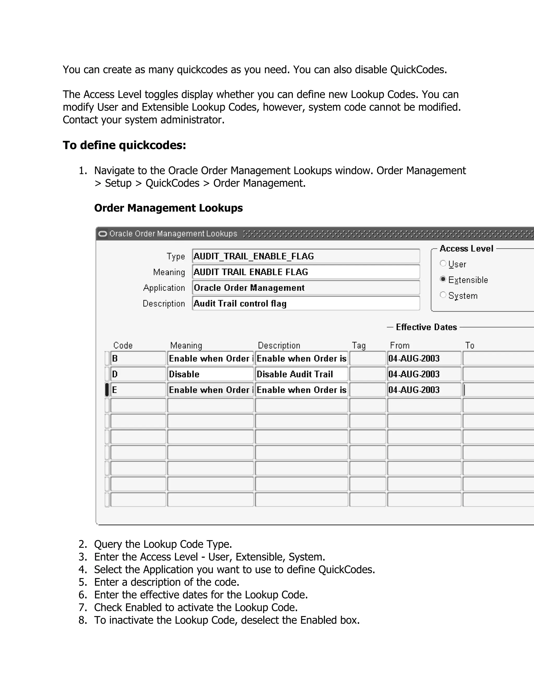 You can create as many quickcodes as you need. You can also disable QuickCodes.

The Access Level toggles display whether you can define new Lookup Codes. You can
modify User and Extensible Lookup Codes, however, system code cannot be modified.
Contact your system administrator.

To define quickcodes:

   1. Navigate to the Oracle Order Management Lookups window. Order Management
      > Setup > QuickCodes > Order Management.

        Order Management Lookups




   2.   Query the Lookup Code Type.
   3.   Enter the Access Level - User, Extensible, System.
   4.   Select the Application you want to use to define QuickCodes.
   5.   Enter a description of the code.
   6.   Enter the effective dates for the Lookup Code.
   7.   Check Enabled to activate the Lookup Code.
   8.   To inactivate the Lookup Code, deselect the Enabled box.
 