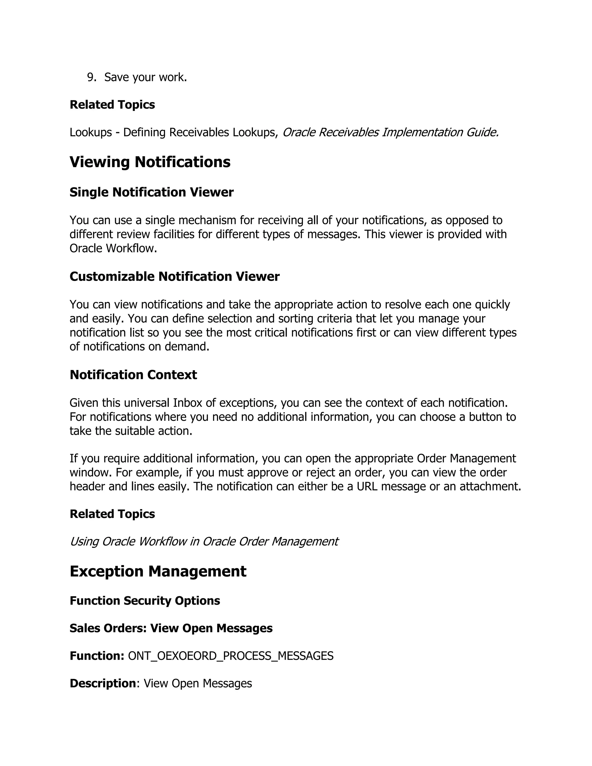 9. Save your work.

Related Topics

Lookups - Defining Receivables Lookups, Oracle Receivables Implementation Guide.

Viewing Notifications
Single Notification Viewer

You can use a single mechanism for receiving all of your notifications, as opposed to
different review facilities for different types of messages. This viewer is provided with
Oracle Workflow.

Customizable Notification Viewer

You can view notifications and take the appropriate action to resolve each one quickly
and easily. You can define selection and sorting criteria that let you manage your
notification list so you see the most critical notifications first or can view different types
of notifications on demand.

Notification Context

Given this universal Inbox of exceptions, you can see the context of each notification.
For notifications where you need no additional information, you can choose a button to
take the suitable action.

If you require additional information, you can open the appropriate Order Management
window. For example, if you must approve or reject an order, you can view the order
header and lines easily. The notification can either be a URL message or an attachment.

Related Topics

Using Oracle Workflow in Oracle Order Management

Exception Management
Function Security Options

Sales Orders: View Open Messages

Function: ONT_OEXOEORD_PROCESS_MESSAGES

Description: View Open Messages
 