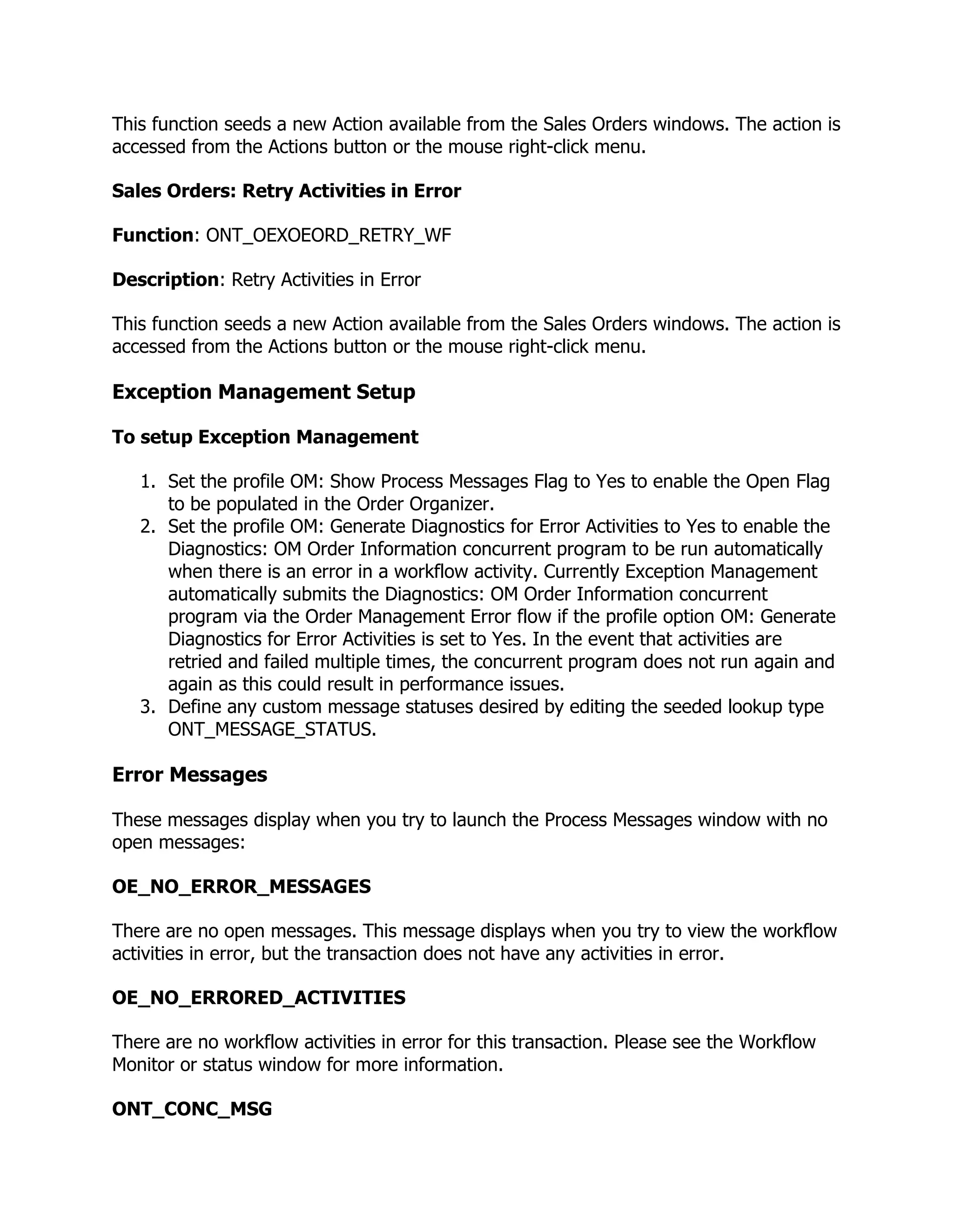 This function seeds a new Action available from the Sales Orders windows. The action is
accessed from the Actions button or the mouse right-click menu.

Sales Orders: Retry Activities in Error

Function: ONT_OEXOEORD_RETRY_WF

Description: Retry Activities in Error

This function seeds a new Action available from the Sales Orders windows. The action is
accessed from the Actions button or the mouse right-click menu.

Exception Management Setup

To setup Exception Management

   1. Set the profile OM: Show Process Messages Flag to Yes to enable the Open Flag
      to be populated in the Order Organizer.
   2. Set the profile OM: Generate Diagnostics for Error Activities to Yes to enable the
      Diagnostics: OM Order Information concurrent program to be run automatically
      when there is an error in a workflow activity. Currently Exception Management
      automatically submits the Diagnostics: OM Order Information concurrent
      program via the Order Management Error flow if the profile option OM: Generate
      Diagnostics for Error Activities is set to Yes. In the event that activities are
      retried and failed multiple times, the concurrent program does not run again and
      again as this could result in performance issues.
   3. Define any custom message statuses desired by editing the seeded lookup type
      ONT_MESSAGE_STATUS.

Error Messages

These messages display when you try to launch the Process Messages window with no
open messages:

OE_NO_ERROR_MESSAGES

There are no open messages. This message displays when you try to view the workflow
activities in error, but the transaction does not have any activities in error.

OE_NO_ERRORED_ACTIVITIES

There are no workflow activities in error for this transaction. Please see the Workflow
Monitor or status window for more information.

ONT_CONC_MSG
 