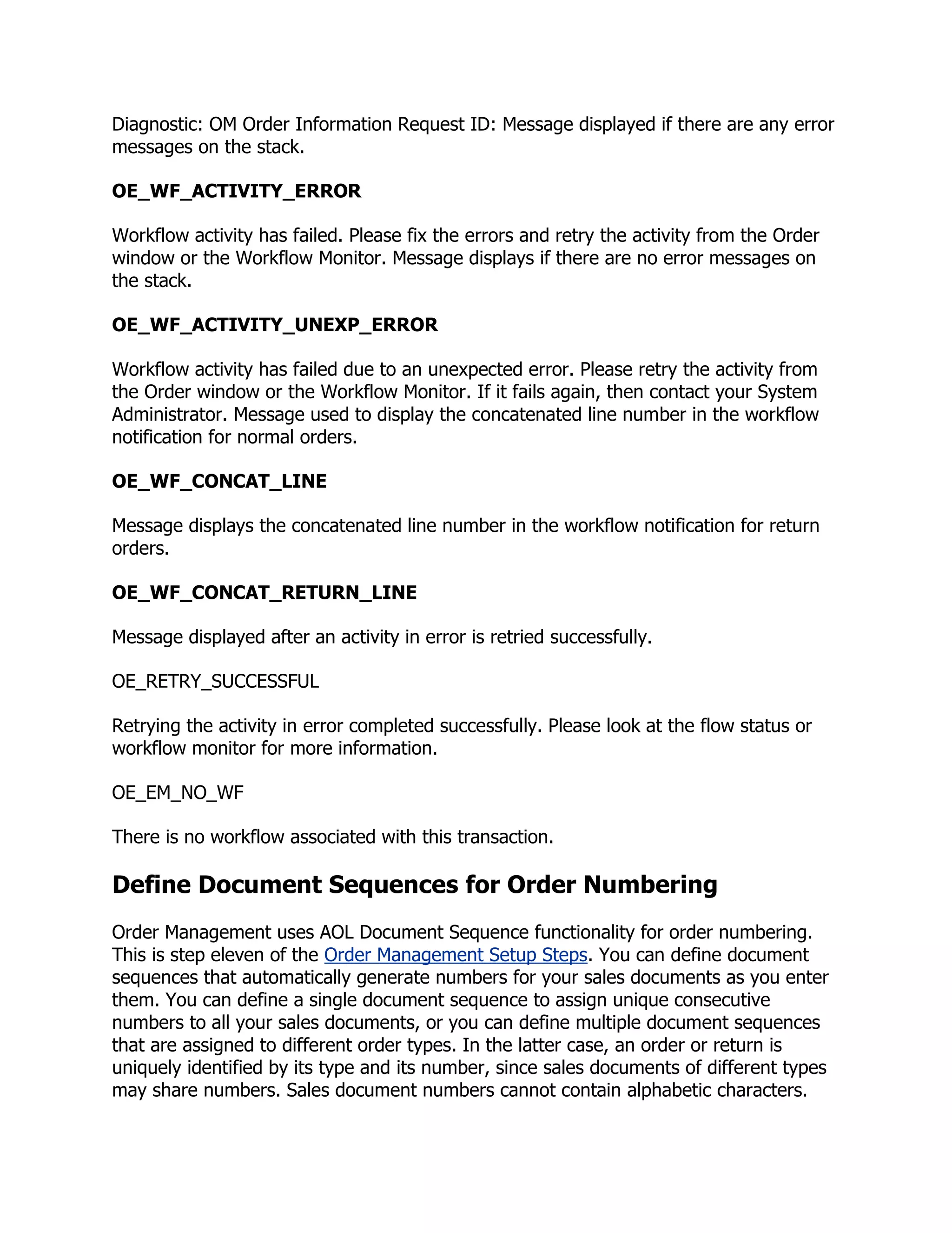 Diagnostic: OM Order Information Request ID: Message displayed if there are any error
messages on the stack.

OE_WF_ACTIVITY_ERROR

Workflow activity has failed. Please fix the errors and retry the activity from the Order
window or the Workflow Monitor. Message displays if there are no error messages on
the stack.

OE_WF_ACTIVITY_UNEXP_ERROR

Workflow activity has failed due to an unexpected error. Please retry the activity from
the Order window or the Workflow Monitor. If it fails again, then contact your System
Administrator. Message used to display the concatenated line number in the workflow
notification for normal orders.

OE_WF_CONCAT_LINE

Message displays the concatenated line number in the workflow notification for return
orders.

OE_WF_CONCAT_RETURN_LINE

Message displayed after an activity in error is retried successfully.

OE_RETRY_SUCCESSFUL

Retrying the activity in error completed successfully. Please look at the flow status or
workflow monitor for more information.

OE_EM_NO_WF

There is no workflow associated with this transaction.

Define Document Sequences for Order Numbering
Order Management uses AOL Document Sequence functionality for order numbering.
This is step eleven of the Order Management Setup Steps. You can define document
sequences that automatically generate numbers for your sales documents as you enter
them. You can define a single document sequence to assign unique consecutive
numbers to all your sales documents, or you can define multiple document sequences
that are assigned to different order types. In the latter case, an order or return is
uniquely identified by its type and its number, since sales documents of different types
may share numbers. Sales document numbers cannot contain alphabetic characters.
 