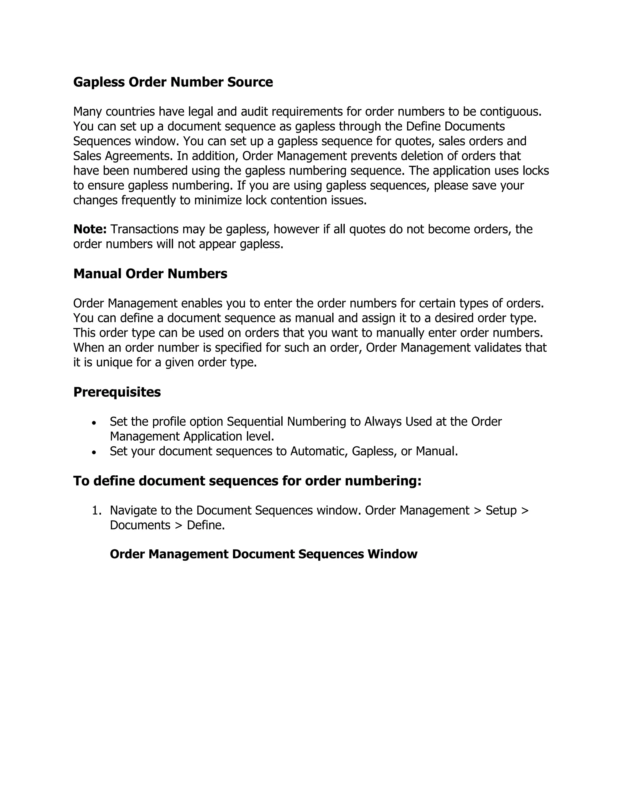 Gapless Order Number Source

Many countries have legal and audit requirements for order numbers to be contiguous.
You can set up a document sequence as gapless through the Define Documents
Sequences window. You can set up a gapless sequence for quotes, sales orders and
Sales Agreements. In addition, Order Management prevents deletion of orders that
have been numbered using the gapless numbering sequence. The application uses locks
to ensure gapless numbering. If you are using gapless sequences, please save your
changes frequently to minimize lock contention issues.

Note: Transactions may be gapless, however if all quotes do not become orders, the
order numbers will not appear gapless.

Manual Order Numbers

Order Management enables you to enter the order numbers for certain types of orders.
You can define a document sequence as manual and assign it to a desired order type.
This order type can be used on orders that you want to manually enter order numbers.
When an order number is specified for such an order, Order Management validates that
it is unique for a given order type.

Prerequisites

      Set the profile option Sequential Numbering to Always Used at the Order
      Management Application level.
      Set your document sequences to Automatic, Gapless, or Manual.

To define document sequences for order numbering:

   1. Navigate to the Document Sequences window. Order Management > Setup >
      Documents > Define.

      Order Management Document Sequences Window
 