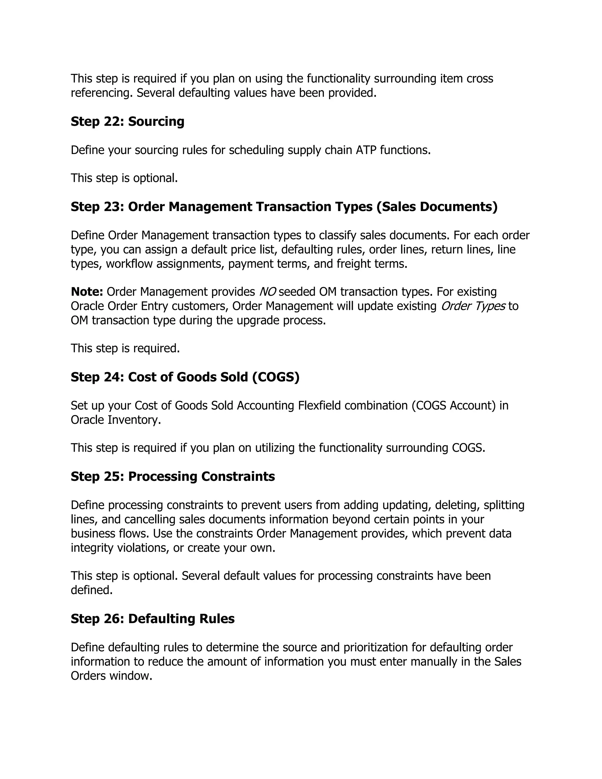 This step is required if you plan on using the functionality surrounding item cross
referencing. Several defaulting values have been provided.

Step 22: Sourcing

Define your sourcing rules for scheduling supply chain ATP functions.

This step is optional.

Step 23: Order Management Transaction Types (Sales Documents)

Define Order Management transaction types to classify sales documents. For each order
type, you can assign a default price list, defaulting rules, order lines, return lines, line
types, workflow assignments, payment terms, and freight terms.

Note: Order Management provides NO seeded OM transaction types. For existing
Oracle Order Entry customers, Order Management will update existing Order Types to
OM transaction type during the upgrade process.

This step is required.

Step 24: Cost of Goods Sold (COGS)

Set up your Cost of Goods Sold Accounting Flexfield combination (COGS Account) in
Oracle Inventory.

This step is required if you plan on utilizing the functionality surrounding COGS.

Step 25: Processing Constraints

Define processing constraints to prevent users from adding updating, deleting, splitting
lines, and cancelling sales documents information beyond certain points in your
business flows. Use the constraints Order Management provides, which prevent data
integrity violations, or create your own.

This step is optional. Several default values for processing constraints have been
defined.

Step 26: Defaulting Rules

Define defaulting rules to determine the source and prioritization for defaulting order
information to reduce the amount of information you must enter manually in the Sales
Orders window.
 