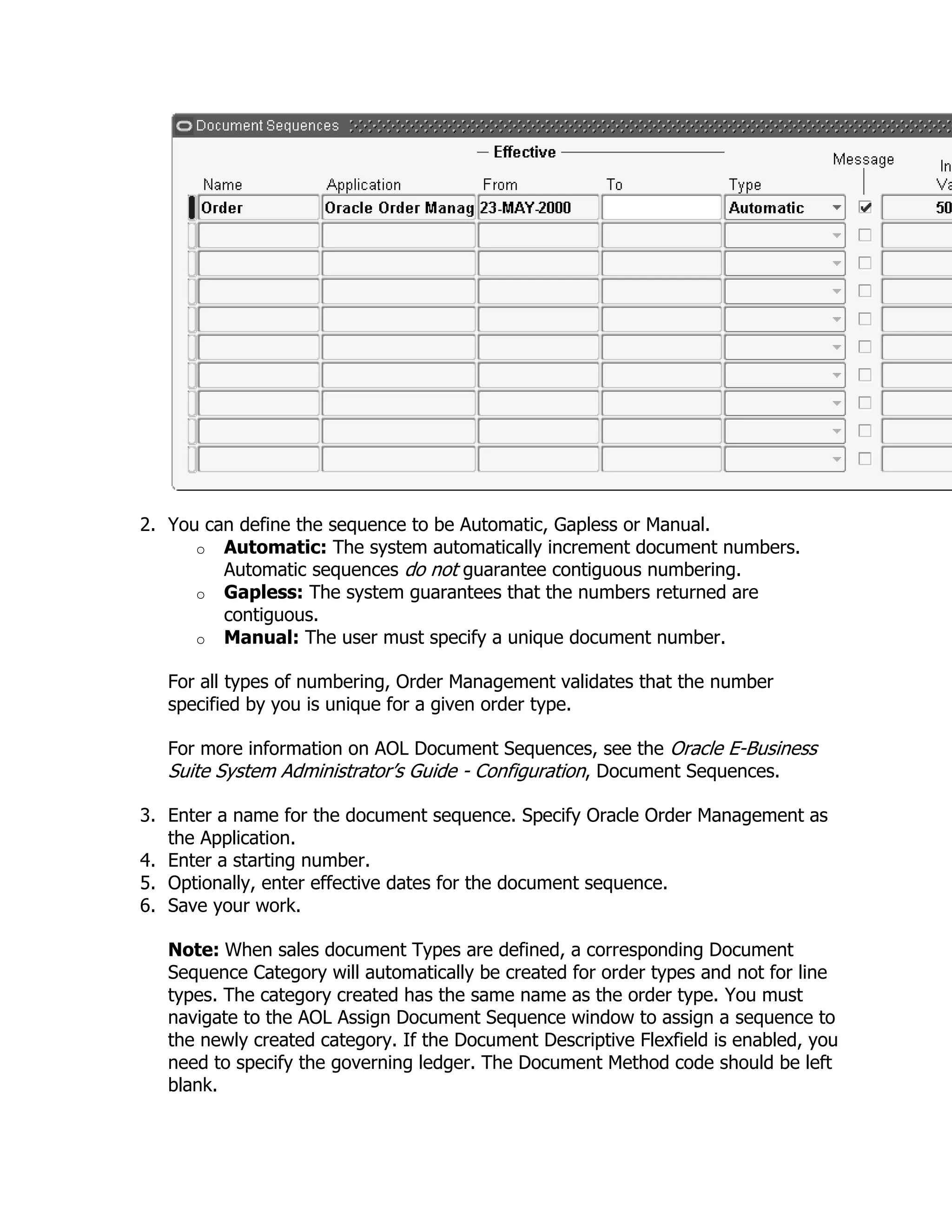 2. You can define the sequence to be Automatic, Gapless or Manual.
      o Automatic: The system automatically increment document numbers.
         Automatic sequences do not guarantee contiguous numbering.
      o Gapless: The system guarantees that the numbers returned are
         contiguous.
      o Manual: The user must specify a unique document number.

   For all types of numbering, Order Management validates that the number
   specified by you is unique for a given order type.

   For more information on AOL Document Sequences, see the Oracle E-Business
   Suite System Administrator‘s Guide - Configuration, Document Sequences.

3. Enter a name for the document sequence. Specify Oracle Order Management as
   the Application.
4. Enter a starting number.
5. Optionally, enter effective dates for the document sequence.
6. Save your work.

   Note: When sales document Types are defined, a corresponding Document
   Sequence Category will automatically be created for order types and not for line
   types. The category created has the same name as the order type. You must
   navigate to the AOL Assign Document Sequence window to assign a sequence to
   the newly created category. If the Document Descriptive Flexfield is enabled, you
   need to specify the governing ledger. The Document Method code should be left
   blank.
 