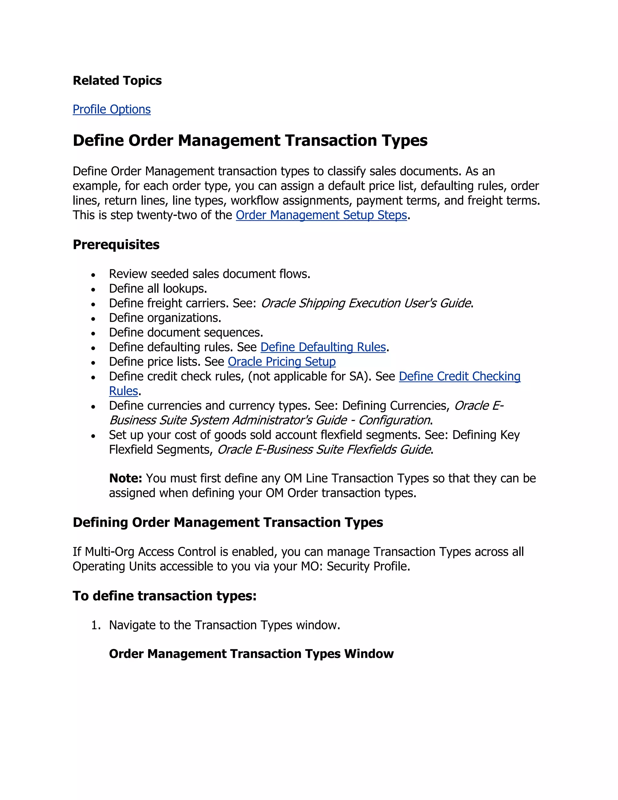 Related Topics

Profile Options

Define Order Management Transaction Types
Define Order Management transaction types to classify sales documents. As an
example, for each order type, you can assign a default price list, defaulting rules, order
lines, return lines, line types, workflow assignments, payment terms, and freight terms.
This is step twenty-two of the Order Management Setup Steps.

Prerequisites

      Review seeded sales document flows.
      Define all lookups.
      Define freight carriers. See: Oracle Shipping Execution User's Guide.
      Define organizations.
      Define document sequences.
      Define defaulting rules. See Define Defaulting Rules.
      Define price lists. See Oracle Pricing Setup
      Define credit check rules, (not applicable for SA). See Define Credit Checking
      Rules.
      Define currencies and currency types. See: Defining Currencies, Oracle E-
      Business Suite System Administrator's Guide - Configuration.
      Set up your cost of goods sold account flexfield segments. See: Defining Key
      Flexfield Segments, Oracle E-Business Suite Flexfields Guide.

      Note: You must first define any OM Line Transaction Types so that they can be
      assigned when defining your OM Order transaction types.

Defining Order Management Transaction Types

If Multi-Org Access Control is enabled, you can manage Transaction Types across all
Operating Units accessible to you via your MO: Security Profile.

To define transaction types:

   1. Navigate to the Transaction Types window.

      Order Management Transaction Types Window
 