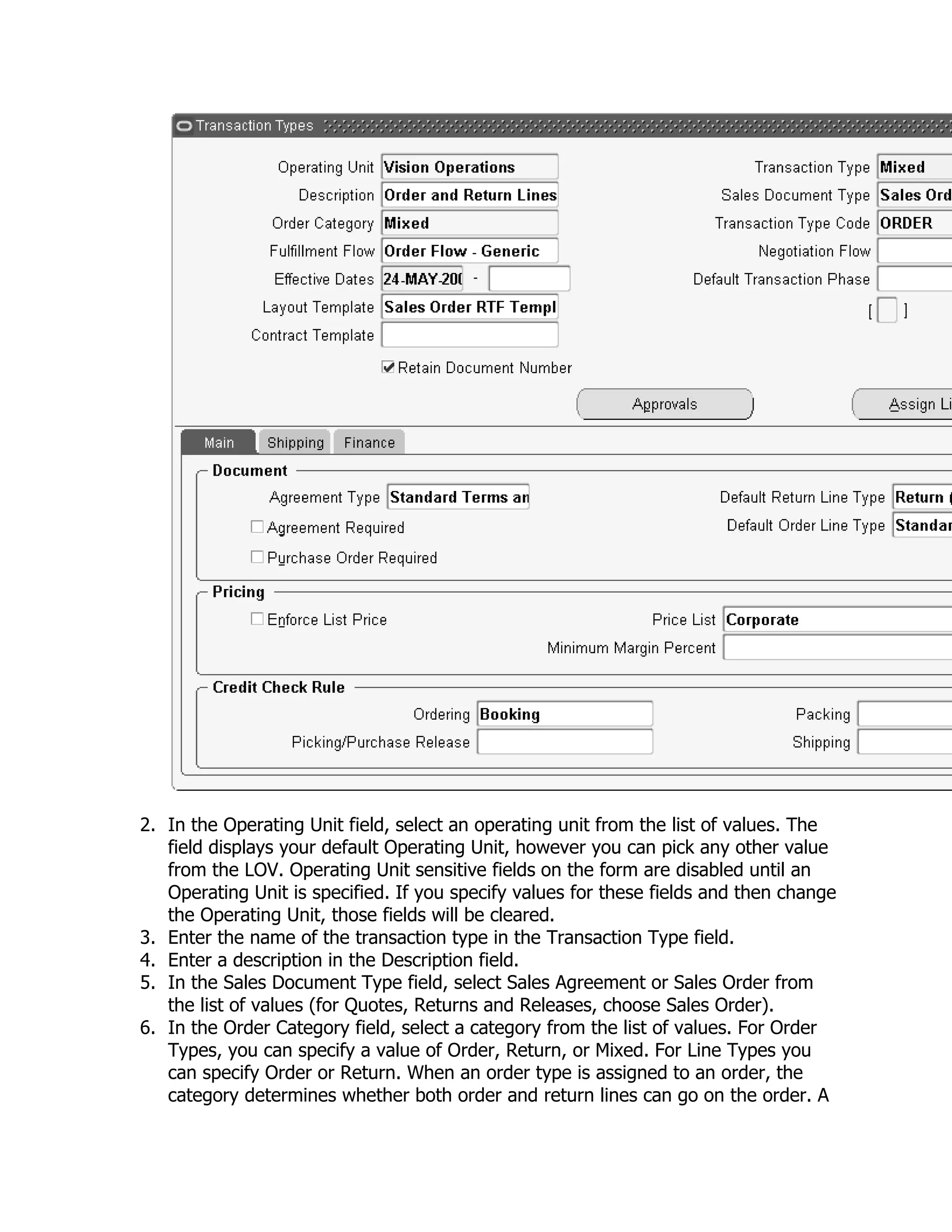 2. In the Operating Unit field, select an operating unit from the list of values. The
   field displays your default Operating Unit, however you can pick any other value
   from the LOV. Operating Unit sensitive fields on the form are disabled until an
   Operating Unit is specified. If you specify values for these fields and then change
   the Operating Unit, those fields will be cleared.
3. Enter the name of the transaction type in the Transaction Type field.
4. Enter a description in the Description field.
5. In the Sales Document Type field, select Sales Agreement or Sales Order from
   the list of values (for Quotes, Returns and Releases, choose Sales Order).
6. In the Order Category field, select a category from the list of values. For Order
   Types, you can specify a value of Order, Return, or Mixed. For Line Types you
   can specify Order or Return. When an order type is assigned to an order, the
   category determines whether both order and return lines can go on the order. A
 