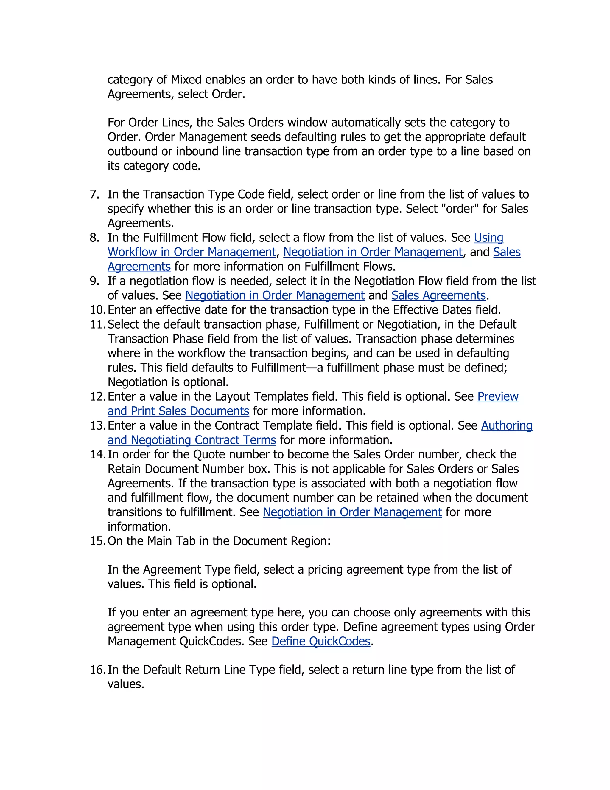 category of Mixed enables an order to have both kinds of lines. For Sales
   Agreements, select Order.

   For Order Lines, the Sales Orders window automatically sets the category to
   Order. Order Management seeds defaulting rules to get the appropriate default
   outbound or inbound line transaction type from an order type to a line based on
   its category code.

7. In the Transaction Type Code field, select order or line from the list of values to
    specify whether this is an order or line transaction type. Select "order" for Sales
    Agreements.
8. In the Fulfillment Flow field, select a flow from the list of values. See Using
    Workflow in Order Management, Negotiation in Order Management, and Sales
    Agreements for more information on Fulfillment Flows.
9. If a negotiation flow is needed, select it in the Negotiation Flow field from the list
    of values. See Negotiation in Order Management and Sales Agreements.
10. Enter an effective date for the transaction type in the Effective Dates field.
11. Select the default transaction phase, Fulfillment or Negotiation, in the Default
    Transaction Phase field from the list of values. Transaction phase determines
    where in the workflow the transaction begins, and can be used in defaulting
    rules. This field defaults to Fulfillment—a fulfillment phase must be defined;
    Negotiation is optional.
12. Enter a value in the Layout Templates field. This field is optional. See Preview
    and Print Sales Documents for more information.
13. Enter a value in the Contract Template field. This field is optional. See Authoring
    and Negotiating Contract Terms for more information.
14. In order for the Quote number to become the Sales Order number, check the
    Retain Document Number box. This is not applicable for Sales Orders or Sales
    Agreements. If the transaction type is associated with both a negotiation flow
    and fulfillment flow, the document number can be retained when the document
    transitions to fulfillment. See Negotiation in Order Management for more
    information.
15. On the Main Tab in the Document Region:

   In the Agreement Type field, select a pricing agreement type from the list of
   values. This field is optional.

   If you enter an agreement type here, you can choose only agreements with this
   agreement type when using this order type. Define agreement types using Order
   Management QuickCodes. See Define QuickCodes.

16. In the Default Return Line Type field, select a return line type from the list of
    values.
 