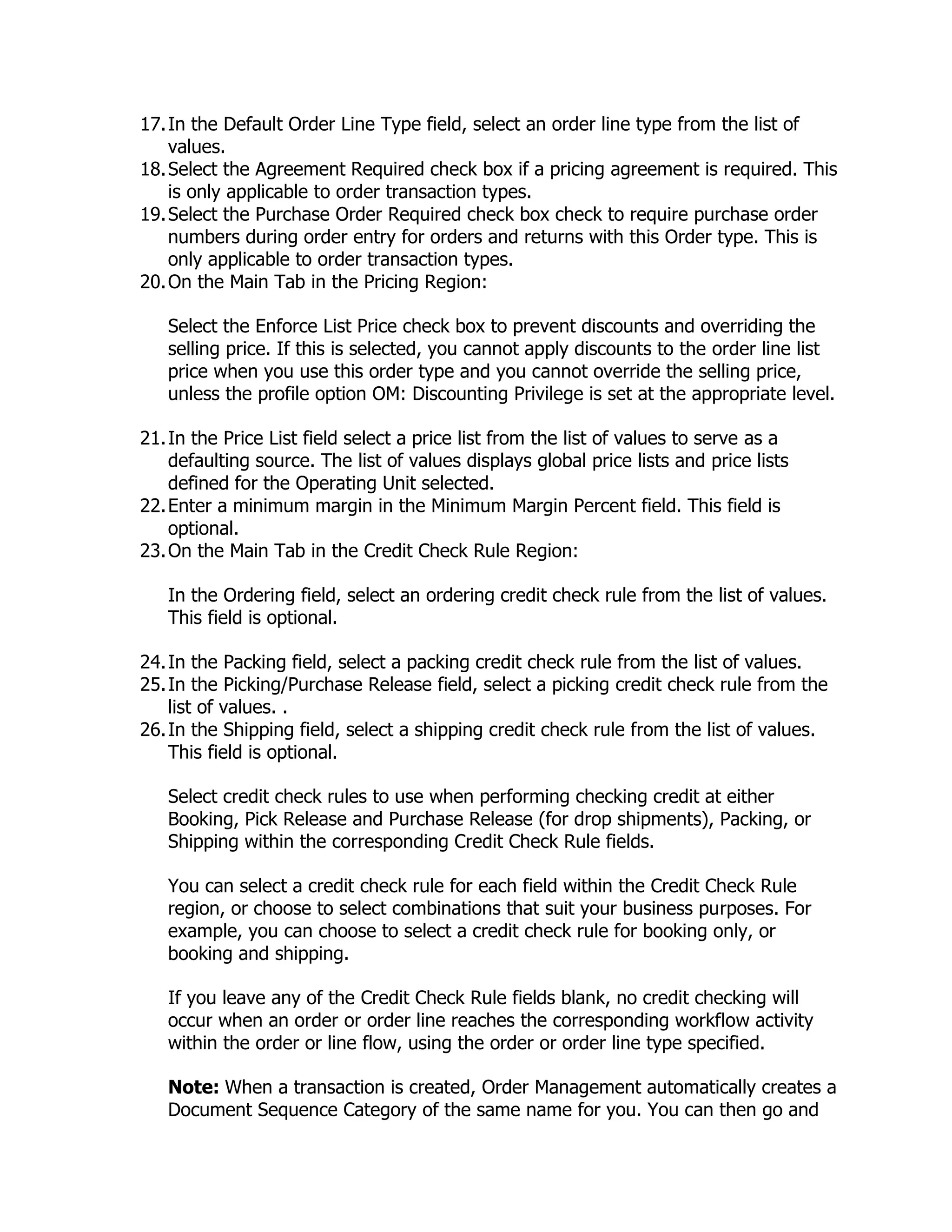 17. In the Default Order Line Type field, select an order line type from the list of
    values.
18. Select the Agreement Required check box if a pricing agreement is required. This
    is only applicable to order transaction types.
19. Select the Purchase Order Required check box check to require purchase order
    numbers during order entry for orders and returns with this Order type. This is
    only applicable to order transaction types.
20. On the Main Tab in the Pricing Region:

   Select the Enforce List Price check box to prevent discounts and overriding the
   selling price. If this is selected, you cannot apply discounts to the order line list
   price when you use this order type and you cannot override the selling price,
   unless the profile option OM: Discounting Privilege is set at the appropriate level.

21. In the Price List field select a price list from the list of values to serve as a
    defaulting source. The list of values displays global price lists and price lists
    defined for the Operating Unit selected.
22. Enter a minimum margin in the Minimum Margin Percent field. This field is
    optional.
23. On the Main Tab in the Credit Check Rule Region:

   In the Ordering field, select an ordering credit check rule from the list of values.
   This field is optional.

24. In the Packing field, select a packing credit check rule from the list of values.
25. In the Picking/Purchase Release field, select a picking credit check rule from the
    list of values. .
26. In the Shipping field, select a shipping credit check rule from the list of values.
    This field is optional.

   Select credit check rules to use when performing checking credit at either
   Booking, Pick Release and Purchase Release (for drop shipments), Packing, or
   Shipping within the corresponding Credit Check Rule fields.

   You can select a credit check rule for each field within the Credit Check Rule
   region, or choose to select combinations that suit your business purposes. For
   example, you can choose to select a credit check rule for booking only, or
   booking and shipping.

   If you leave any of the Credit Check Rule fields blank, no credit checking will
   occur when an order or order line reaches the corresponding workflow activity
   within the order or line flow, using the order or order line type specified.

   Note: When a transaction is created, Order Management automatically creates a
   Document Sequence Category of the same name for you. You can then go and
 