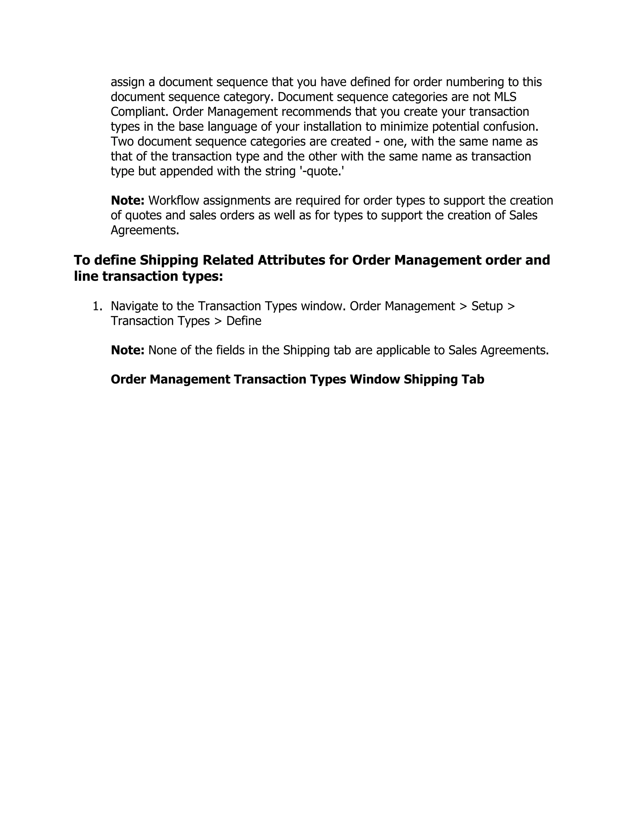 assign a document sequence that you have defined for order numbering to this
     document sequence category. Document sequence categories are not MLS
     Compliant. Order Management recommends that you create your transaction
     types in the base language of your installation to minimize potential confusion.
     Two document sequence categories are created - one, with the same name as
     that of the transaction type and the other with the same name as transaction
     type but appended with the string '-quote.'

     Note: Workflow assignments are required for order types to support the creation
     of quotes and sales orders as well as for types to support the creation of Sales
     Agreements.

To define Shipping Related Attributes for Order Management order and
line transaction types:

  1. Navigate to the Transaction Types window. Order Management > Setup >
     Transaction Types > Define

     Note: None of the fields in the Shipping tab are applicable to Sales Agreements.

     Order Management Transaction Types Window Shipping Tab
 