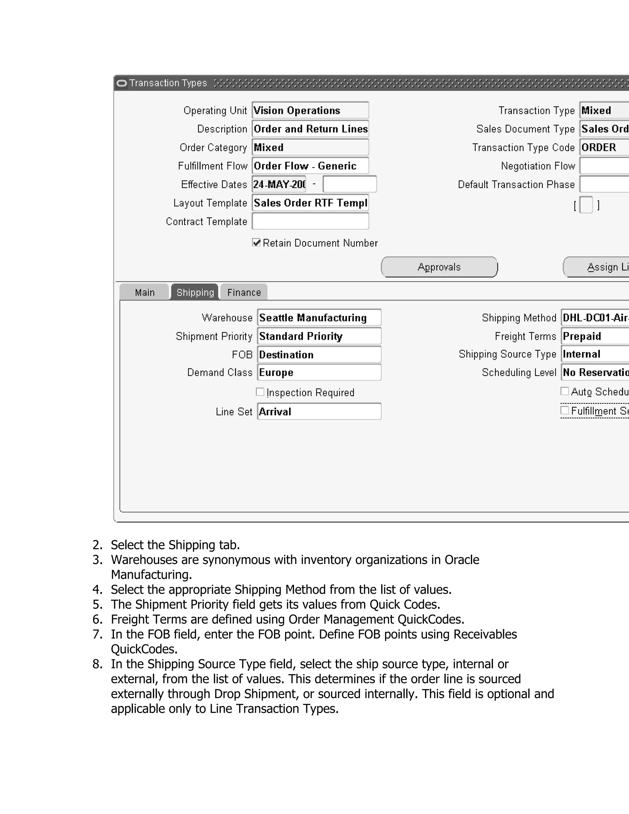 2. Select the Shipping tab.
3. Warehouses are synonymous with inventory organizations in Oracle
   Manufacturing.
4. Select the appropriate Shipping Method from the list of values.
5. The Shipment Priority field gets its values from Quick Codes.
6. Freight Terms are defined using Order Management QuickCodes.
7. In the FOB field, enter the FOB point. Define FOB points using Receivables
   QuickCodes.
8. In the Shipping Source Type field, select the ship source type, internal or
   external, from the list of values. This determines if the order line is sourced
   externally through Drop Shipment, or sourced internally. This field is optional and
   applicable only to Line Transaction Types.
 