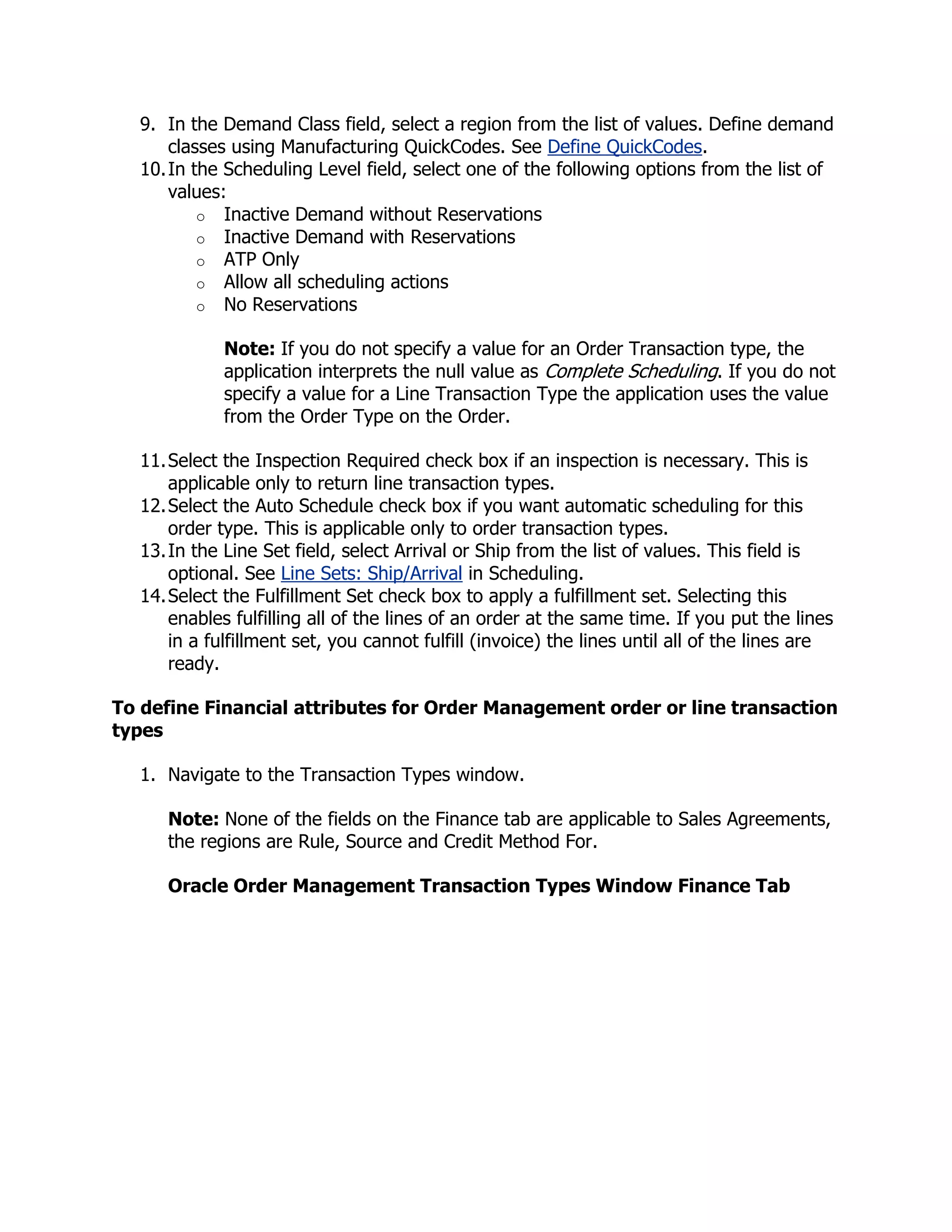9. In the Demand Class field, select a region from the list of values. Define demand
      classes using Manufacturing QuickCodes. See Define QuickCodes.
  10. In the Scheduling Level field, select one of the following options from the list of
      values:
          o Inactive Demand without Reservations
          o Inactive Demand with Reservations
          o ATP Only
          o Allow all scheduling actions
          o No Reservations

             Note: If you do not specify a value for an Order Transaction type, the
             application interprets the null value as Complete Scheduling. If you do not
             specify a value for a Line Transaction Type the application uses the value
             from the Order Type on the Order.

  11. Select the Inspection Required check box if an inspection is necessary. This is
      applicable only to return line transaction types.
  12. Select the Auto Schedule check box if you want automatic scheduling for this
      order type. This is applicable only to order transaction types.
  13. In the Line Set field, select Arrival or Ship from the list of values. This field is
      optional. See Line Sets: Ship/Arrival in Scheduling.
  14. Select the Fulfillment Set check box to apply a fulfillment set. Selecting this
      enables fulfilling all of the lines of an order at the same time. If you put the lines
      in a fulfillment set, you cannot fulfill (invoice) the lines until all of the lines are
      ready.

To define Financial attributes for Order Management order or line transaction
types

  1. Navigate to the Transaction Types window.

     Note: None of the fields on the Finance tab are applicable to Sales Agreements,
     the regions are Rule, Source and Credit Method For.

     Oracle Order Management Transaction Types Window Finance Tab
 
