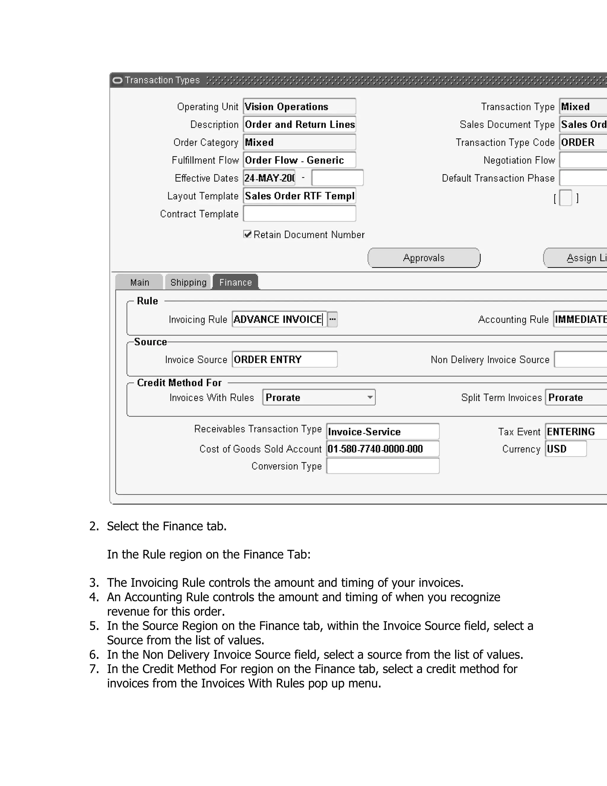 2. Select the Finance tab.

   In the Rule region on the Finance Tab:

3. The Invoicing Rule controls the amount and timing of your invoices.
4. An Accounting Rule controls the amount and timing of when you recognize
   revenue for this order.
5. In the Source Region on the Finance tab, within the Invoice Source field, select a
   Source from the list of values.
6. In the Non Delivery Invoice Source field, select a source from the list of values.
7. In the Credit Method For region on the Finance tab, select a credit method for
   invoices from the Invoices With Rules pop up menu.
 