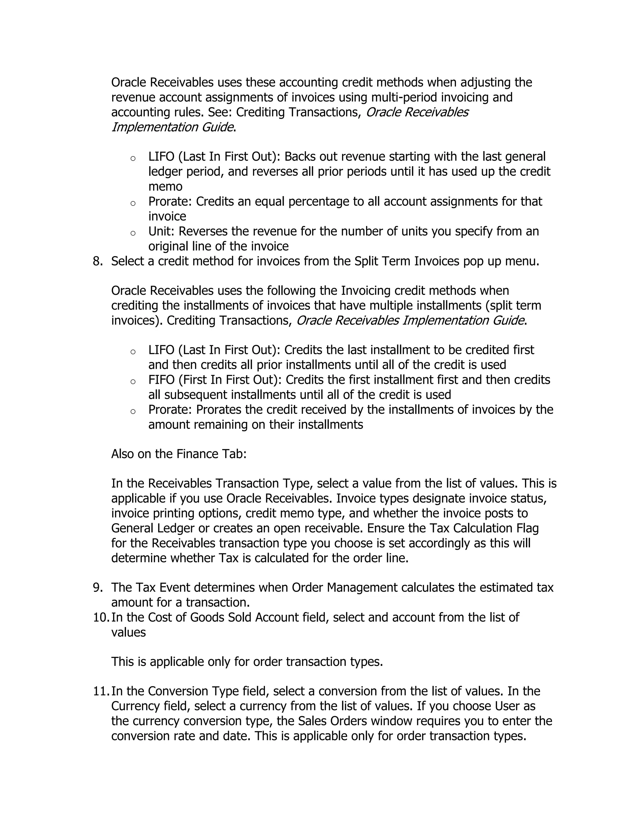 Oracle Receivables uses these accounting credit methods when adjusting the
   revenue account assignments of invoices using multi-period invoicing and
   accounting rules. See: Crediting Transactions, Oracle Receivables
   Implementation Guide.

       o  LIFO (Last In First Out): Backs out revenue starting with the last general
          ledger period, and reverses all prior periods until it has used up the credit
          memo
      o Prorate: Credits an equal percentage to all account assignments for that
          invoice
      o Unit: Reverses the revenue for the number of units you specify from an
          original line of the invoice
8. Select a credit method for invoices from the Split Term Invoices pop up menu.

   Oracle Receivables uses the following the Invoicing credit methods when
   crediting the installments of invoices that have multiple installments (split term
   invoices). Crediting Transactions, Oracle Receivables Implementation Guide.

       o   LIFO (Last In First Out): Credits the last installment to be credited first
           and then credits all prior installments until all of the credit is used
       o   FIFO (First In First Out): Credits the first installment first and then credits
           all subsequent installments until all of the credit is used
       o   Prorate: Prorates the credit received by the installments of invoices by the
           amount remaining on their installments

   Also on the Finance Tab:

   In the Receivables Transaction Type, select a value from the list of values. This is
   applicable if you use Oracle Receivables. Invoice types designate invoice status,
   invoice printing options, credit memo type, and whether the invoice posts to
   General Ledger or creates an open receivable. Ensure the Tax Calculation Flag
   for the Receivables transaction type you choose is set accordingly as this will
   determine whether Tax is calculated for the order line.

9. The Tax Event determines when Order Management calculates the estimated tax
    amount for a transaction.
10. In the Cost of Goods Sold Account field, select and account from the list of
    values

   This is applicable only for order transaction types.

11. In the Conversion Type field, select a conversion from the list of values. In the
    Currency field, select a currency from the list of values. If you choose User as
    the currency conversion type, the Sales Orders window requires you to enter the
    conversion rate and date. This is applicable only for order transaction types.
 