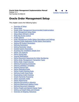 Oracle Order Management Implementation Manual
Release 12.1                                                Contents Previous Next
Part Number E13406-04


Oracle Order Management Setup
This chapter covers the following topics:

      Overview of Setup
      Setup Steps
      Oracle Order Management Recommended Implementation
      Order Management Setup Steps
      Setup Steps Defined in Detail
      Multi-Org Access Control
      Profile Options
      Order Management Profile Option Descriptions and Settings
      Selected Oracle Application Profile Option Descriptions
      Setting OM System Parameters
      Defining Parameters
      Setting Parameter Values
      Seeded System Parameters
      Accessing the Installation Details form
      Define Tax Features
      Define QuickCodes
      Viewing Notifications
      Define Document Sequences for Order Numbering
      Define Order Management Transaction Types
      Define Order Import Sources
      Defining Processing Constraints
      Defining Validation Templates
      Defining Record Sets
      Define Defaulting Rules
      Define Credit Checking Rules
      Defining Credit Check Rules
      Deactivating Credit Checking
      Oracle Payments Processing
      Define Automatic Holds
      Define Attachments
      Defining Documents in Advance
      Defining Attachment Addition Rules
      Defining Document Categories
      Define Freight and Special Charge Types
      Setting up Freight Rates and Charges
      Overview of Shipping Tolerances
 
