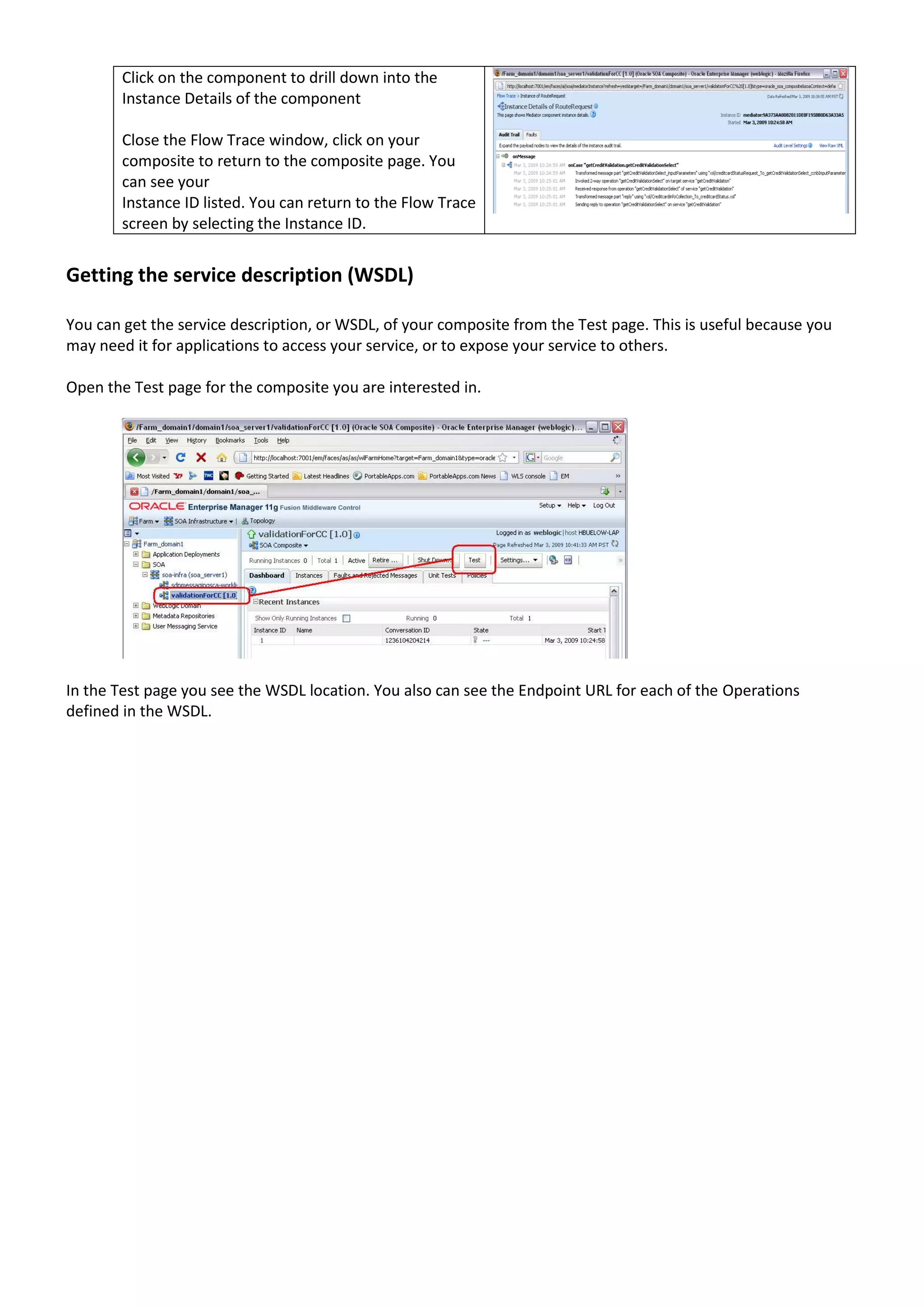Click on the component to drill down into the Instance Details of the component Close the Flow Trace window, click on your composite to return to the composite page. You can see your Instance ID listed. You can return to the Flow Trace screen by selecting the Instance ID. Getting the service description (WSDL) You can get the service description, or WSDL, of your composite from the Test page. This is useful because you may need it for applications to access your service, or to expose your service to others. Open the Test page for the composite you are interested in. In the Test page you see the WSDL location. You also can see the Endpoint URL for each of the Operations defined in the WSDL. 