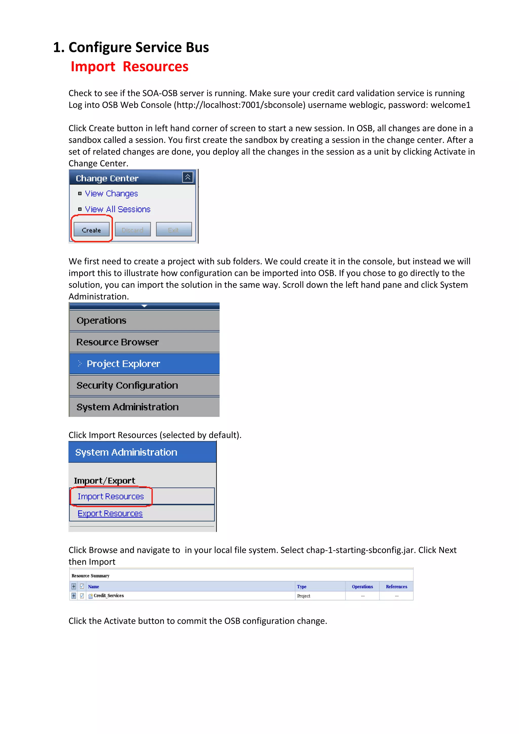 1. Configure Service Bus Import Resources Check to see if the SOA-OSB server is running. Make sure your credit card validation service is running Log into OSB Web Console (http://localhost:7001/sbconsole) username weblogic, password: welcome1 Click Create button in left hand corner of screen to start a new session. In OSB, all changes are done in a sandbox called a session. You first create the sandbox by creating a session in the change center. After a set of related changes are done, you deploy all the changes in the session as a unit by clicking Activate in Change Center. We first need to create a project with sub folders. We could create it in the console, but instead we will import this to illustrate how configuration can be imported into OSB. If you chose to go directly to the solution, you can import the solution in the same way. Scroll down the left hand pane and click System Administration. Click Import Resources (selected by default). Click Browse and navigate to in your local file system. Select chap-1-starting-sbconfig.jar. Click Next then Import Click the Activate button to commit the OSB configuration change. 