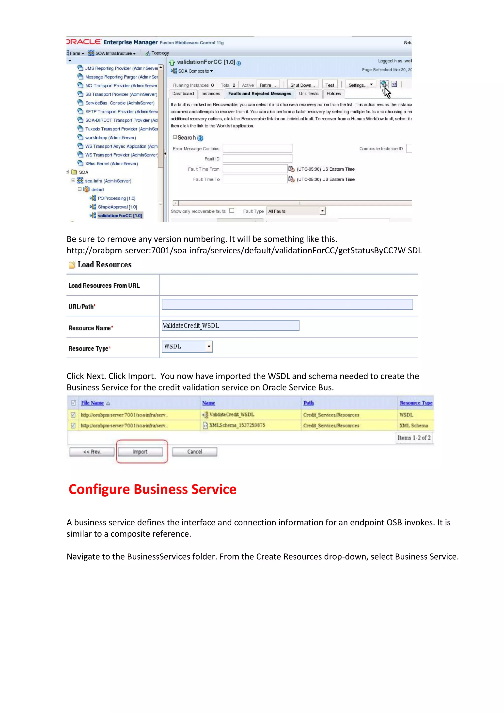 Be sure to remove any version numbering. It will be something like this. http://orabpm-server:7001/soa-infra/services/default/validationForCC/getStatusByCC?W SDL Click Next. Click Import. You now have imported the WSDL and schema needed to create the Business Service for the credit validation service on Oracle Service Bus. Configure Business Service A business service defines the interface and connection information for an endpoint OSB invokes. It is similar to a composite reference. Navigate to the BusinessServices folder. From the Create Resources drop-down, select Business Service. 