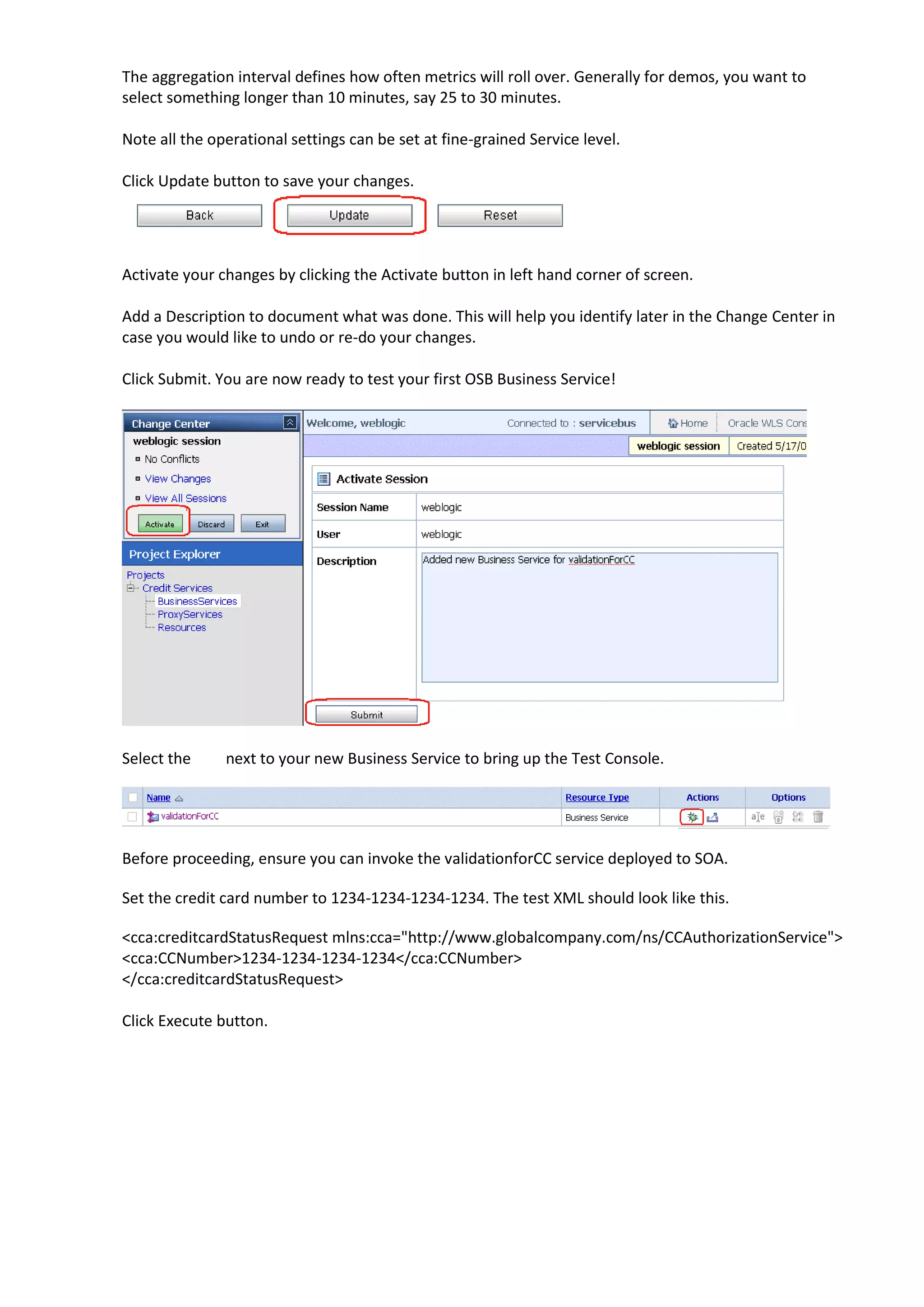 The aggregation interval defines how often metrics will roll over. Generally for demos, you want to select something longer than 10 minutes, say 25 to 30 minutes. Note all the operational settings can be set at fine-grained Service level. Click Update button to save your changes. Activate your changes by clicking the Activate button in left hand corner of screen. Add a Description to document what was done. This will help you identify later in the Change Center in case you would like to undo or re-do your changes. Click Submit. You are now ready to test your first OSB Business Service! Select the next to your new Business Service to bring up the Test Console. Before proceeding, ensure you can invoke the validationforCC service deployed to SOA. Set the credit card number to 1234-1234-1234-1234. The test XML should look like this. <cca:creditcardStatusRequest mlns:cca="http://www.globalcompany.com/ns/CCAuthorizationService"> <cca:CCNumber>1234-1234-1234-1234</cca:CCNumber> </cca:creditcardStatusRequest> Click Execute button. 