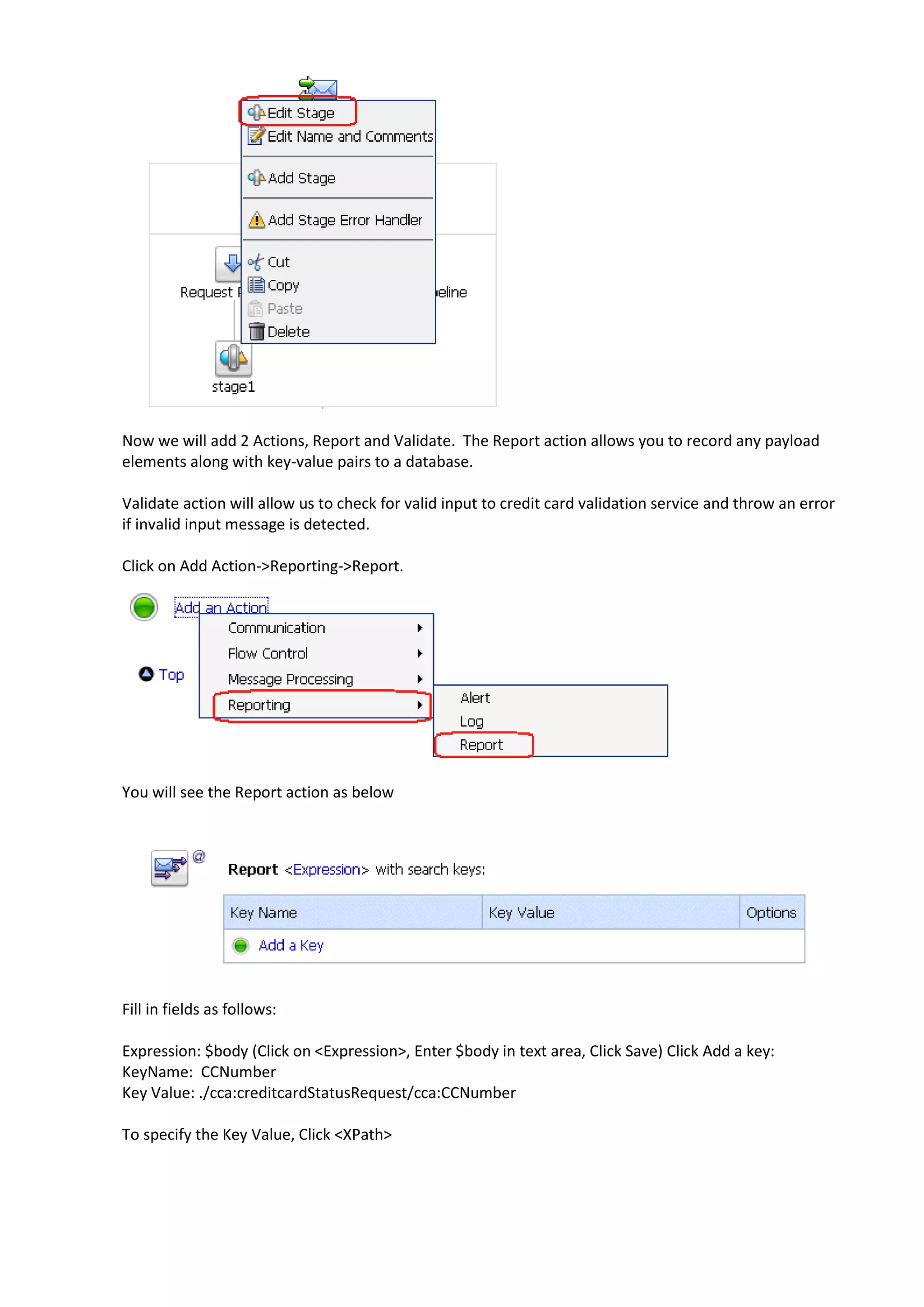 Now we will add 2 Actions, Report and Validate. The Report action allows you to record any payload elements along with key-value pairs to a database. Validate action will allow us to check for valid input to credit card validation service and throw an error if invalid input message is detected. Click on Add Action->Reporting->Report. You will see the Report action as below Fill in fields as follows: Expression: $body (Click on <Expression>, Enter $body in text area, Click Save) Click Add a key: KeyName: CCNumber Key Value: ./cca:creditcardStatusRequest/cca:CCNumber To specify the Key Value, Click <XPath> 