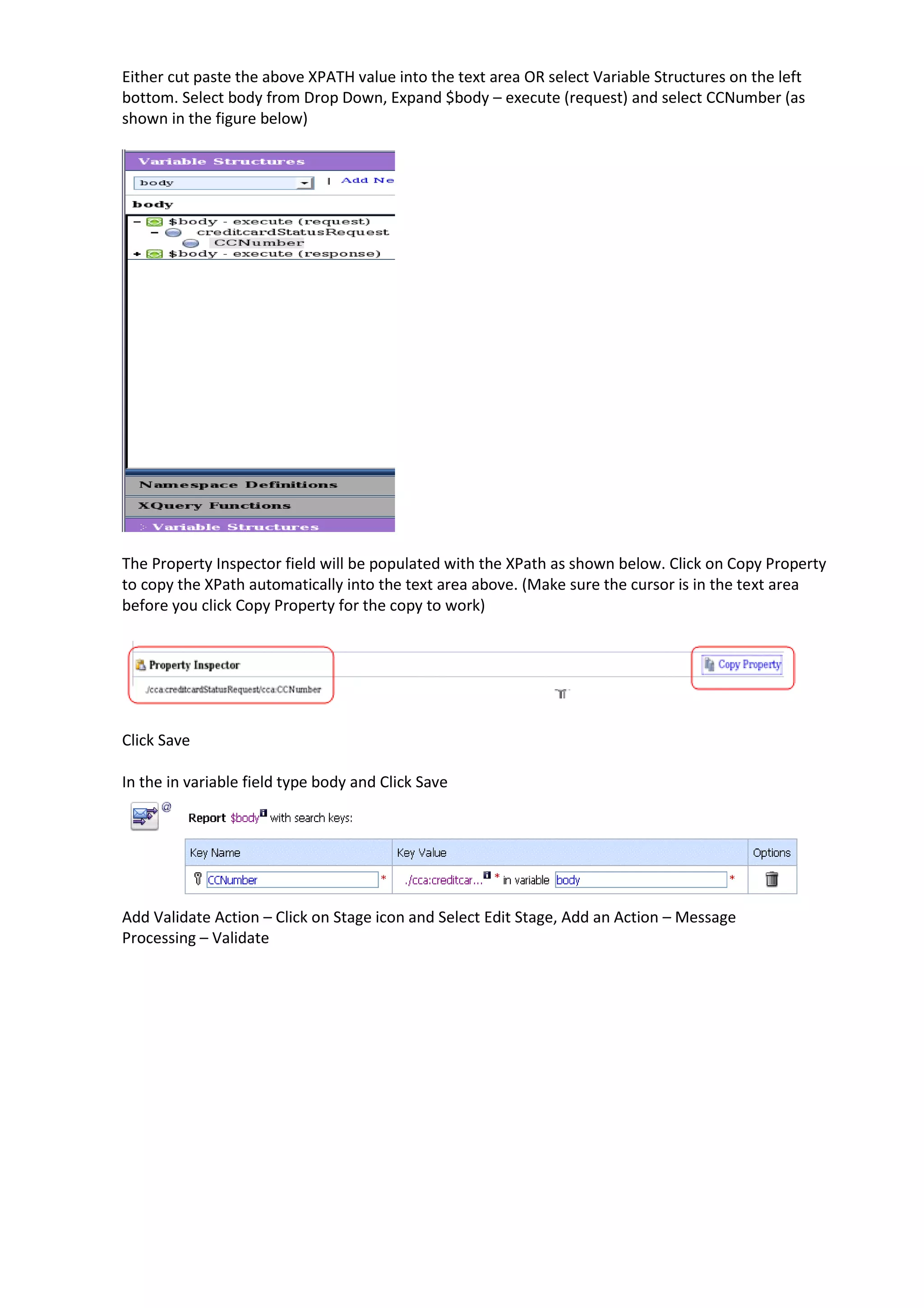Either cut paste the above XPATH value into the text area OR select Variable Structures on the left bottom. Select body from Drop Down, Expand $body – execute (request) and select CCNumber (as shown in the figure below) The Property Inspector field will be populated with the XPath as shown below. Click on Copy Property to copy the XPath automatically into the text area above. (Make sure the cursor is in the text area before you click Copy Property for the copy to work) Click Save In the in variable field type body and Click Save Add Validate Action – Click on Stage icon and Select Edit Stage, Add an Action – Message Processing – Validate 