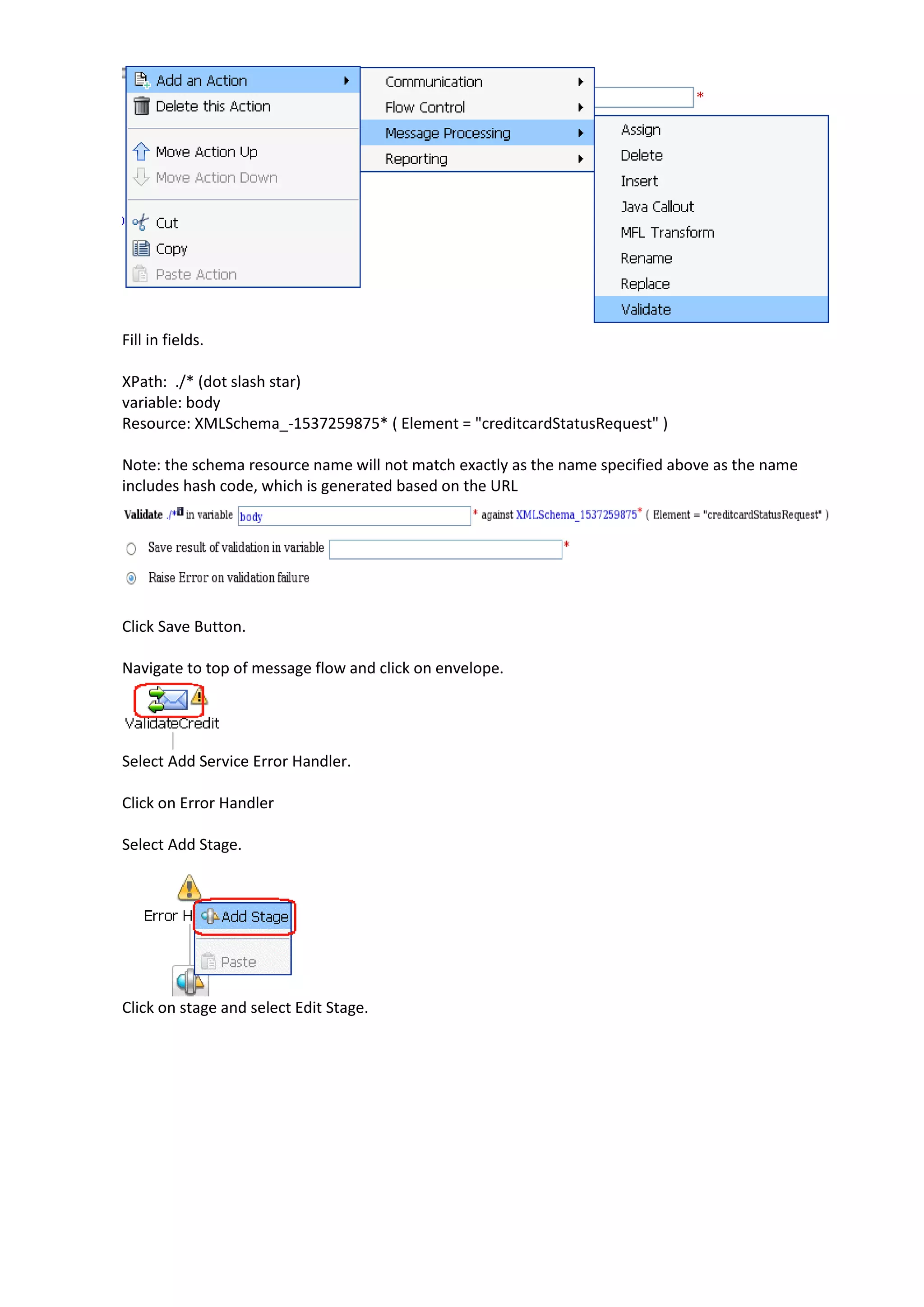 Fill in fields. XPath: ./* (dot slash star) variable: body Resource: XMLSchema_-1537259875* ( Element = "creditcardStatusRequest" ) Note: the schema resource name will not match exactly as the name specified above as the name includes hash code, which is generated based on the URL Click Save Button. Navigate to top of message flow and click on envelope. Select Add Service Error Handler. Click on Error Handler Select Add Stage. Click on stage and select Edit Stage. 