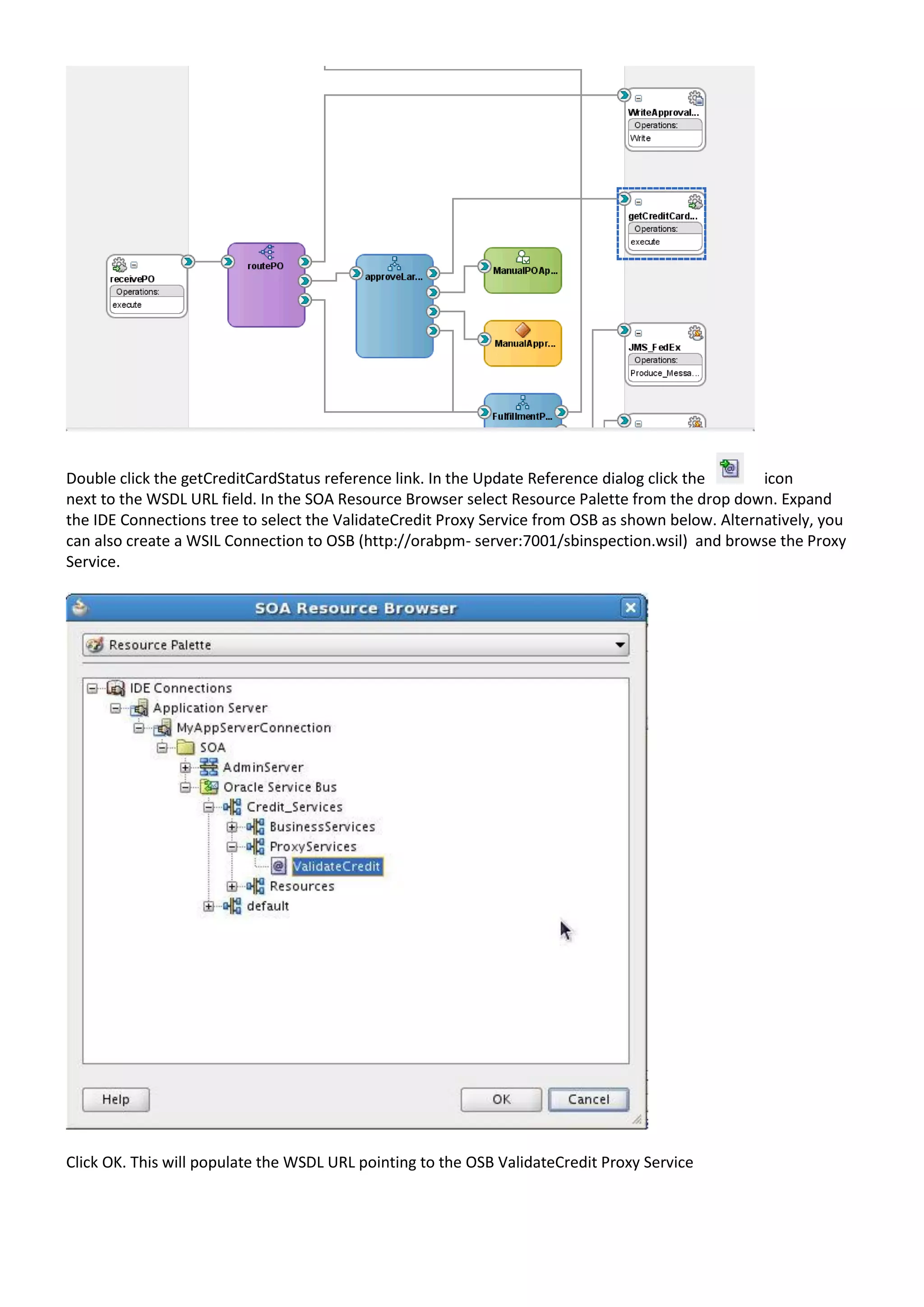 Double click the getCreditCardStatus reference link. In the Update Reference dialog click the icon next to the WSDL URL field. In the SOA Resource Browser select Resource Palette from the drop down. Expand the IDE Connections tree to select the ValidateCredit Proxy Service from OSB as shown below. Alternatively, you can also create a WSIL Connection to OSB (http://orabpm- server:7001/sbinspection.wsil) and browse the Proxy Service. Click OK. This will populate the WSDL URL pointing to the OSB ValidateCredit Proxy Service 