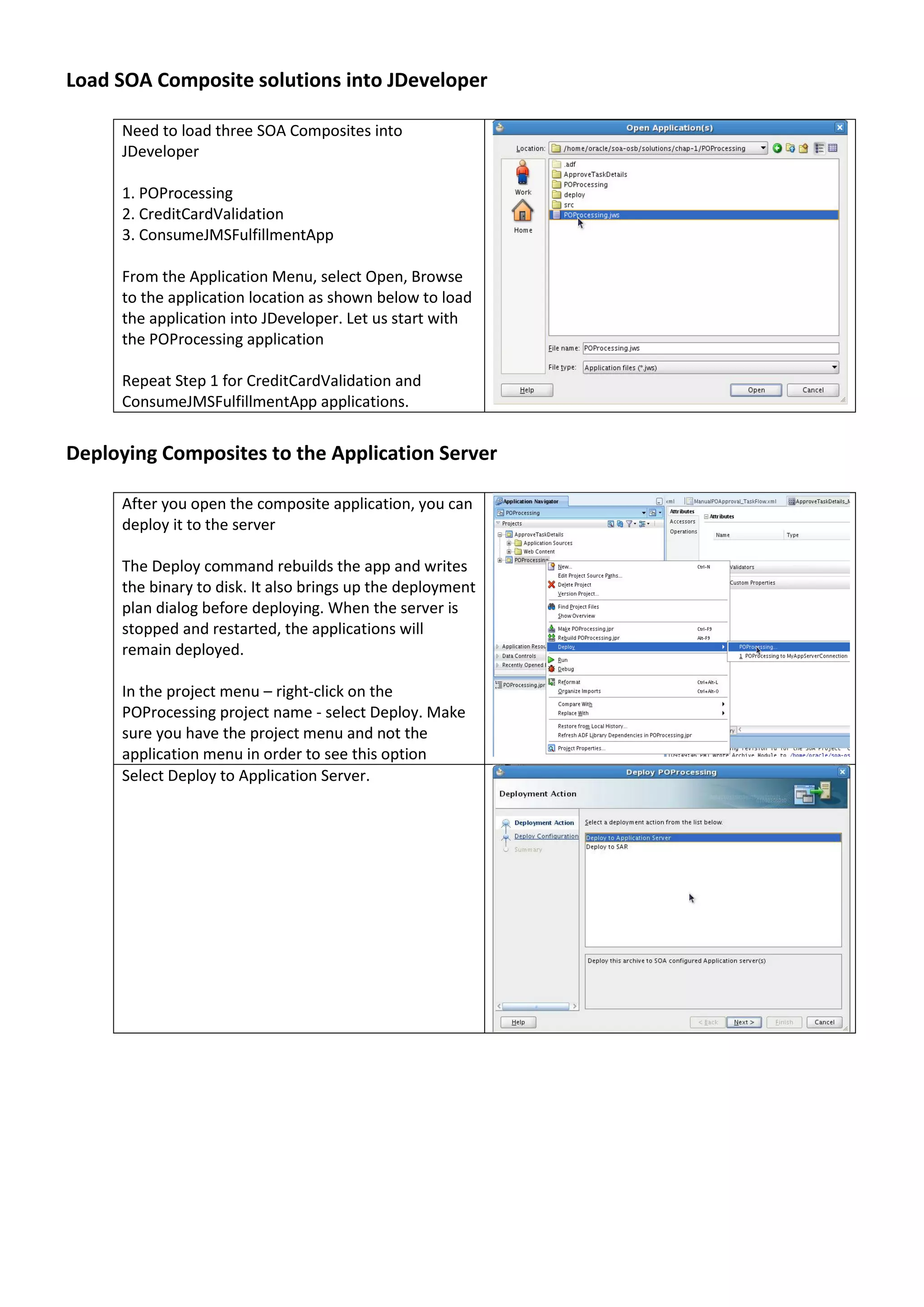 Load SOA Composite solutions into JDeveloper Need to load three SOA Composites into JDeveloper 1. POProcessing 2. CreditCardValidation 3. ConsumeJMSFulfillmentApp From the Application Menu, select Open, Browse to the application location as shown below to load the application into JDeveloper. Let us start with the POProcessing application Repeat Step 1 for CreditCardValidation and ConsumeJMSFulfillmentApp applications. Deploying Composites to the Application Server After you open the composite application, you can deploy it to the server The Deploy command rebuilds the app and writes the binary to disk. It also brings up the deployment plan dialog before deploying. When the server is stopped and restarted, the applications will remain deployed. In the project menu – right-click on the POProcessing project name - select Deploy. Make sure you have the project menu and not the application menu in order to see this option Select Deploy to Application Server. 