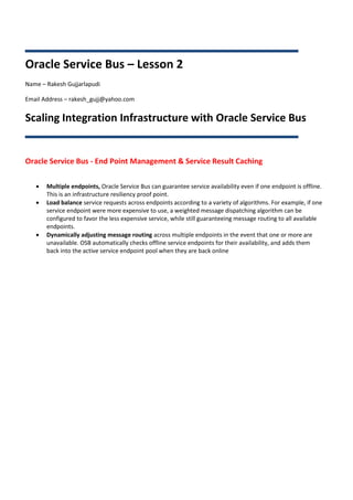 Oracle Service Bus – Lesson 2
Name – Rakesh Gujjarlapudi

Email Address – rakesh_gujj@yahoo.com


Scaling Integration Infrastructure with Oracle Service Bus


Oracle Service Bus - End Point Management & Service Result Caching

      Multiple endpoints, Oracle Service Bus can guarantee service availability even if one endpoint is offline.
       This is an infrastructure resiliency proof point.
      Load balance service requests across endpoints according to a variety of algorithms. For example, if one
       service endpoint were more expensive to use, a weighted message dispatching algorithm can be
       configured to favor the less expensive service, while still guaranteeing message routing to all available
       endpoints.
      Dynamically adjusting message routing across multiple endpoints in the event that one or more are
       unavailable. OSB automatically checks offline service endpoints for their availability, and adds them
       back into the active service endpoint pool when they are back online
 