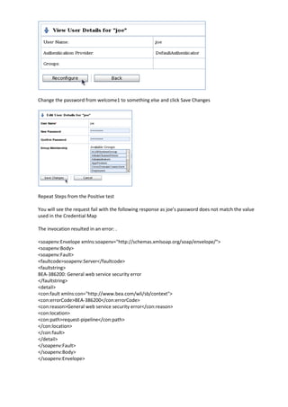 Change the password from welcome1 to something else and click Save Changes




Repeat Steps from the Positive test

You will see the request fail with the following response as joe’s password does not match the value
used in the Credential Map

The invocation resulted in an error: .

<soapenv:Envelope xmlns:soapenv="http://schemas.xmlsoap.org/soap/envelope/">
<soapenv:Body>
<soapenv:Fault>
<faultcode>soapenv:Server</faultcode>
<faultstring>
BEA-386200: General web service security error
</faultstring>
<detail>
<con:fault xmlns:con="http://www.bea.com/wli/sb/context">
<con:errorCode>BEA-386200</con:errorCode>
<con:reason>General web service security error</con:reason>
<con:location>
<con:path>request-pipeline</con:path>
</con:location>
</con:fault>
</detail>
</soapenv:Fault>
</soapenv:Body>
</soapenv:Envelope>
 