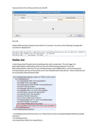 Type joe-key for the csf-key override and click OK




Click OK

Deploy POProcessing composite (override the 1.0 version). You will see the following message after
successful re-deployment




Positive Test
Invoke Requisition/ProxyServices/createRequisition with sample data. This will trigger the
getCreditCardStatus WS Binding reference from the POProcessing composite. Since the
getCreditCardStatus reference has the UserNameToken client OWSM policy, username/password
corresponding to joe-key csf-key will be sent to the ValidateCredit Proxy Service. These credentials will
be successfully authenticated by OSB




<cre:OsbRequisitionCollection xmlns:cre="http://xmlns.oracle.com/pcbpel/adapter/db/top/createRe
quisition">
<cre:OsbRequisition>
<cre:requisitioner>Bob</cre:requisitioner>
 
