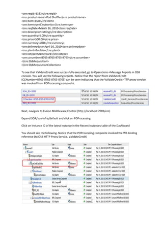 <cre:reqid>3333</cre:reqid>
<cre:productname>iPod Shuffle</cre:productname>
<cre:item>1GB</cre:item>
<cre:itemtype>Electronics</cre:itemtype>
<cre:reqDate>March 16, 2010</cre:reqDate>
<cre:description>string</cre:description>
<cre:quantity>5.00</cre:quantity>
<cre:price>500.00</cre:price>
<cre:currency>USD</cre:currency>
<cre:deliverydate>April 16, 2010</cre:deliverydate>
<cre:plant>Boulder</cre:plant>
<cre:cctype>Mastercard</cre:cctype>
<cre:ccnumber>8765-8765-8765-8765</cre:ccnumber>
</cre:OsbRequisition>
</cre:OsbRequisitionCollection>

To see that ValidateCredit was successfully executed, go to Operations->Message Reports in OSB
console. You will see the following reports. Notice that the report from ValidateCredit
(CCNumber=8765-8765-8765-8765) can be seen indicating that the ValidateCredit HTTP proxy service
was invoked from POProcessing composite.




Next, navigate to Fusion Middleware Control (http://localhost:7001/em)

Expand SOA/soa-infra/default and click on POProcessing

Click on Instance ID of the latest instance in the Recent Instances table of the Dashboard

You should see the following. Notice that the POProcessing composite invoked the WS binding
reference (to OSB HTTP Proxy Service, ValidateCredit)
 